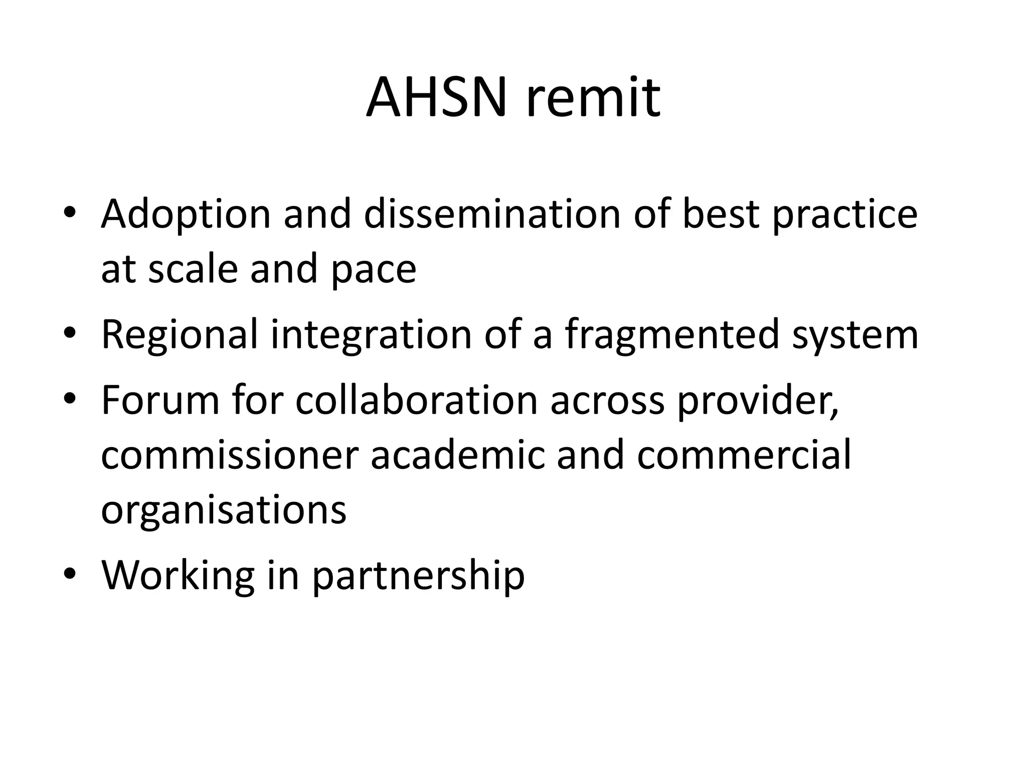 AHSN remit
• Adoption and dissemination of best practice
at scale and pace
• Regional integration of a fragmented system
• Forum for collaboration across provider,
commissioner academic and commercial
organisations
• Working in partnership
 