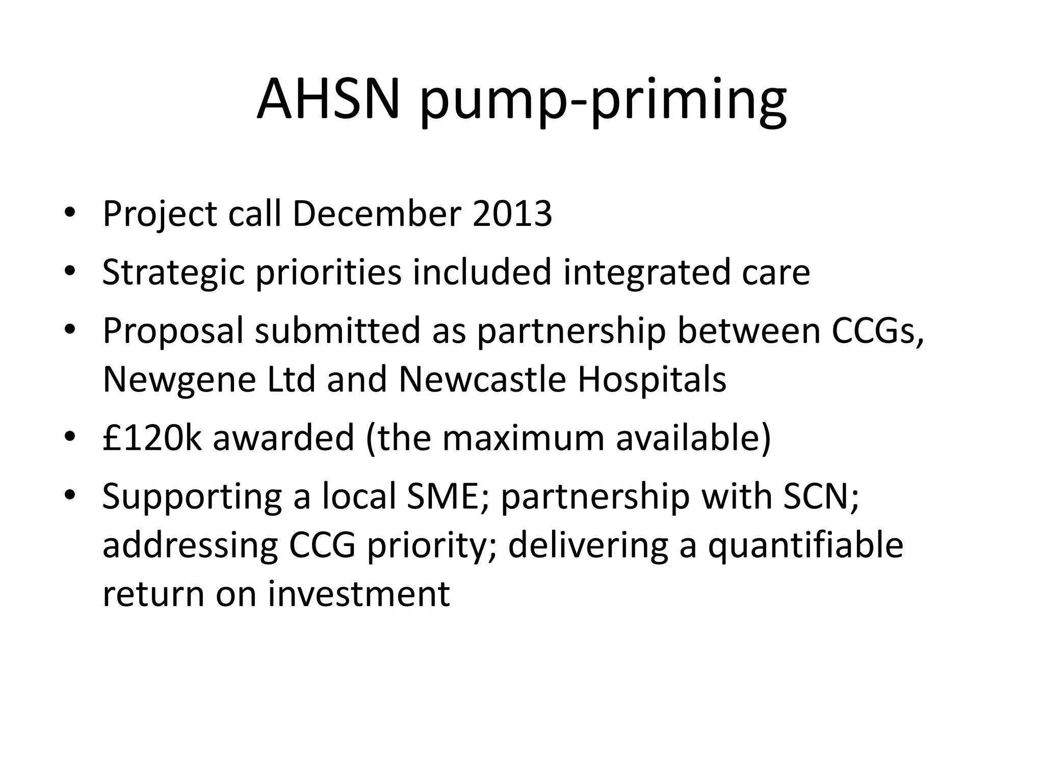 AHSN pump-priming
• Project call December 2013
• Strategic priorities included integrated care
• Proposal submitted as partnership between CCGs,
Newgene Ltd and Newcastle Hospitals
• £120k awarded (the maximum available)
• Supporting a local SME; partnership with SCN;
addressing CCG priority; delivering a quantifiable
return on investment
 