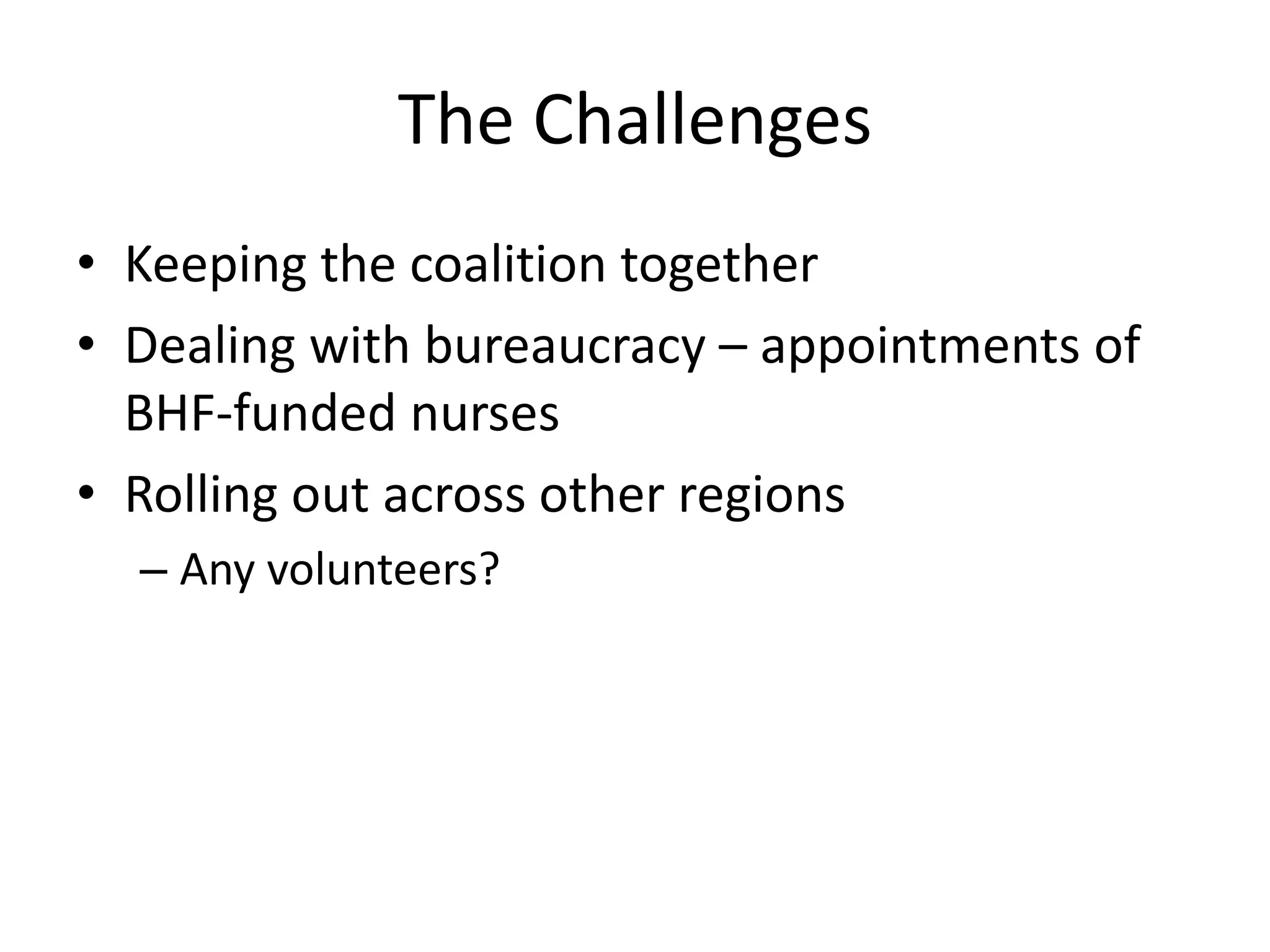 The Challenges
• Keeping the coalition together
• Dealing with bureaucracy – appointments of
BHF-funded nurses
• Rolling out across other regions
– Any volunteers?
 