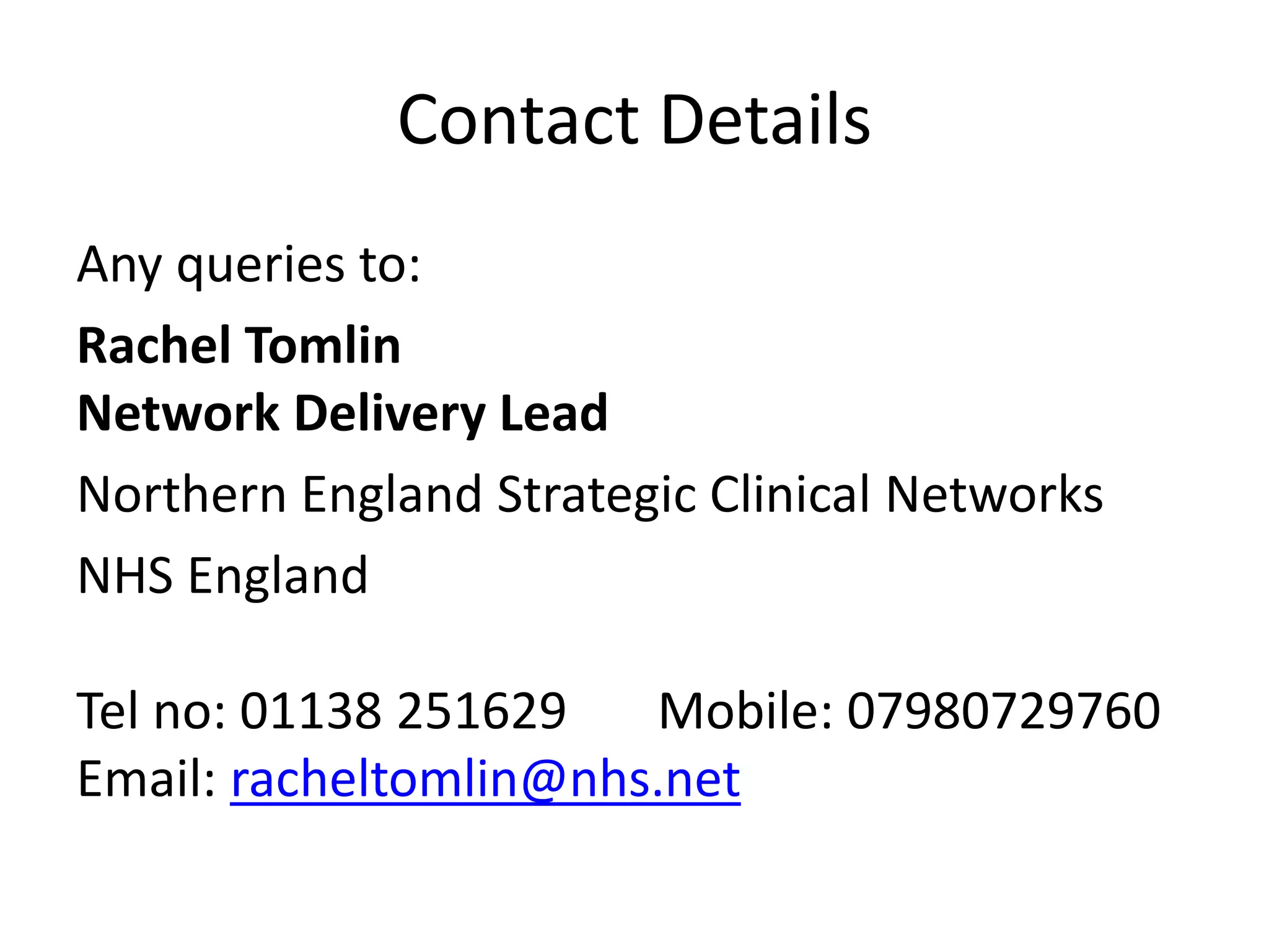 Contact Details
Any queries to:
Rachel Tomlin
Network Delivery Lead
Northern England Strategic Clinical Networks
NHS England
Tel no: 01138 251629 Mobile: 07980729760
Email: racheltomlin@nhs.net
 
