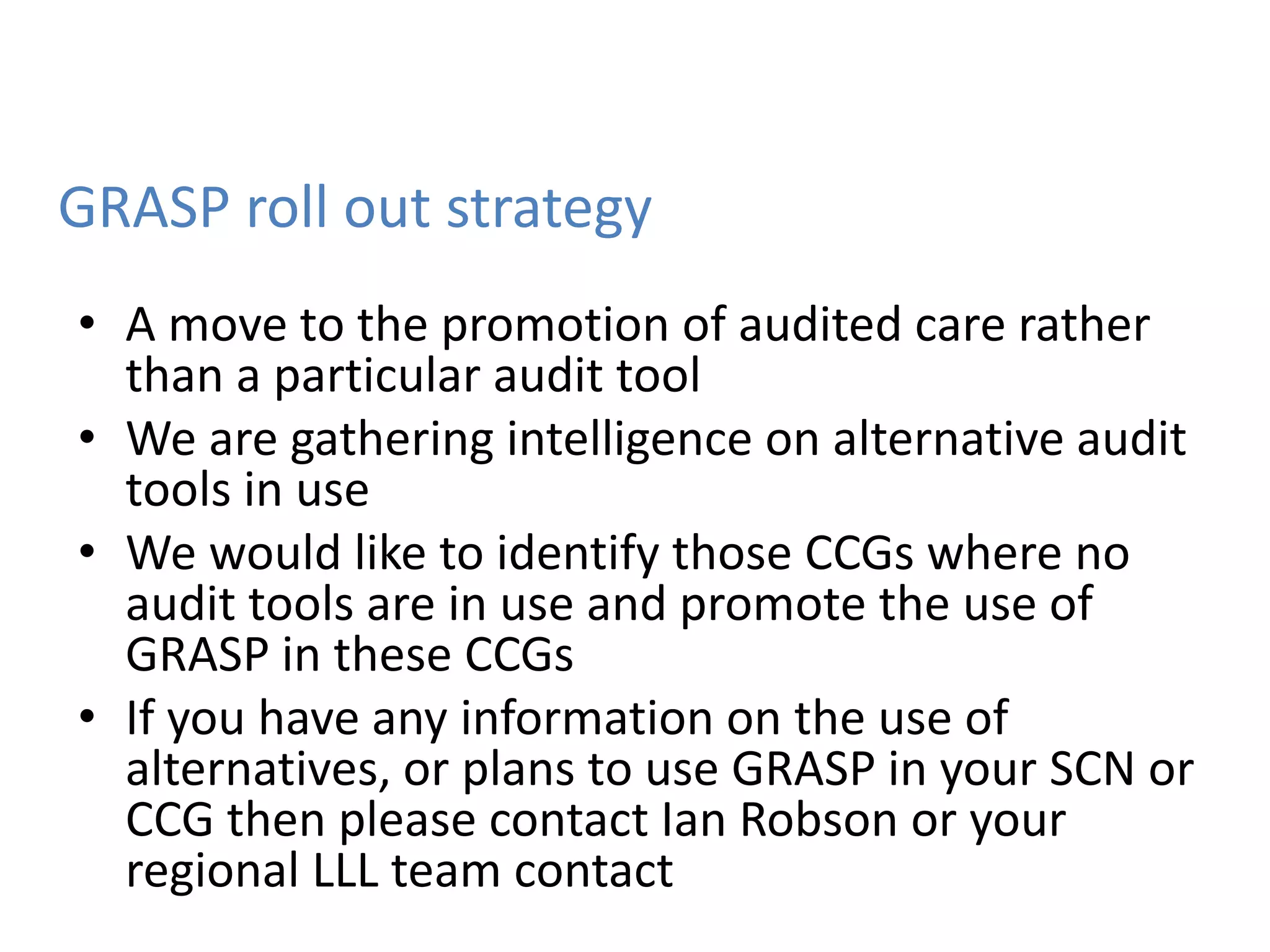GRASP roll out strategy
• A move to the promotion of audited care rather
than a particular audit tool
• We are gathering intelligence on alternative audit
tools in use
• We would like to identify those CCGs where no
audit tools are in use and promote the use of
GRASP in these CCGs
• If you have any information on the use of
alternatives, or plans to use GRASP in your SCN or
CCG then please contact Ian Robson or your
regional LLL team contact
 