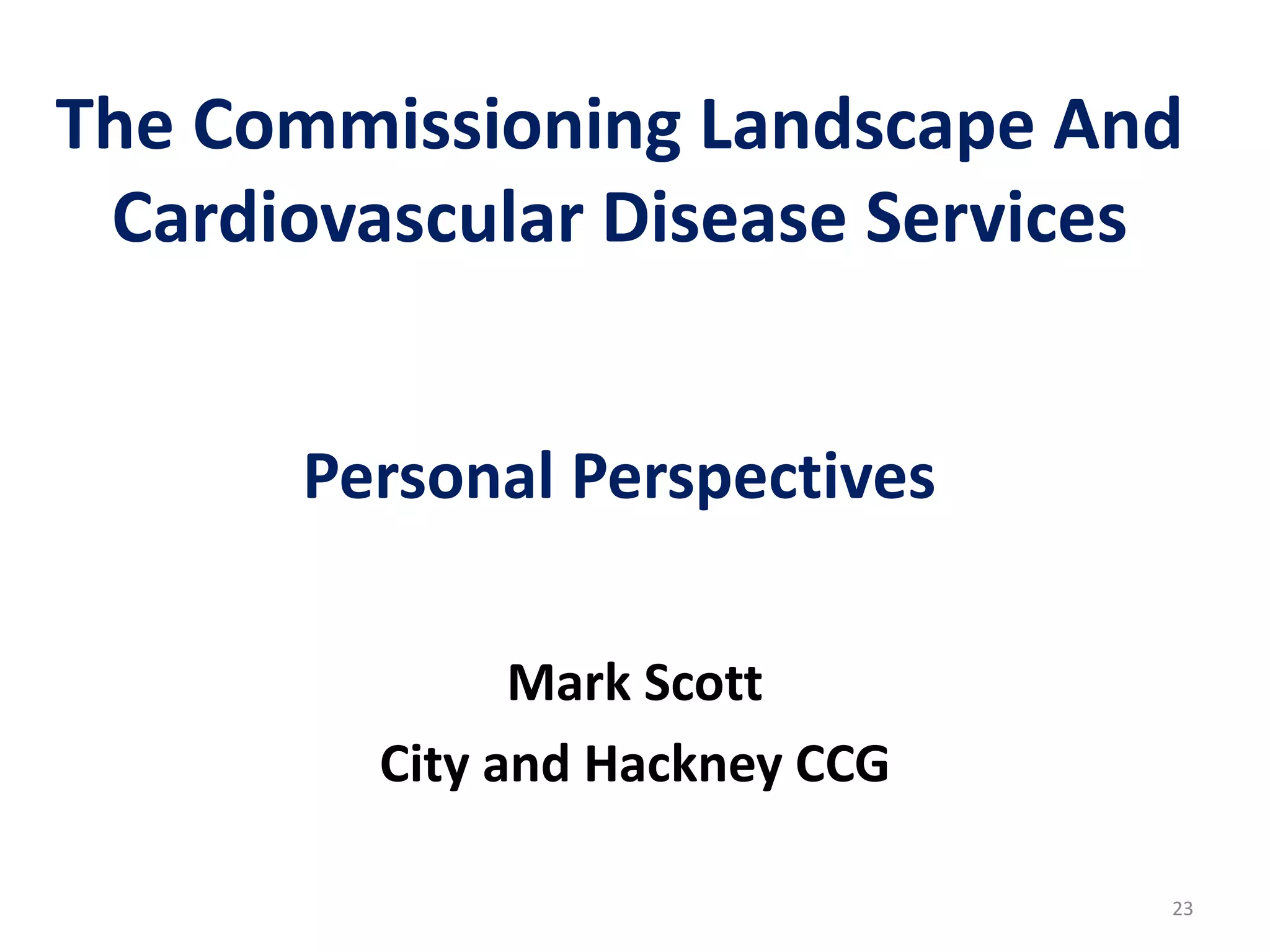 The Commissioning Landscape And
Cardiovascular Disease Services
Personal Perspectives
Mark Scott
City and Hackney CCG
23
 