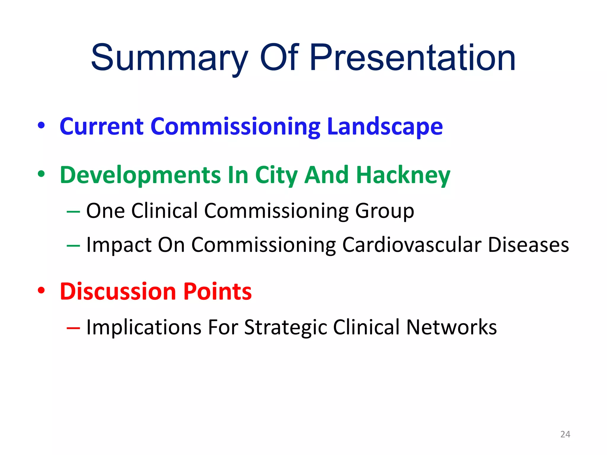 Summary Of Presentation
• Current Commissioning Landscape
• Developments In City And Hackney
– One Clinical Commissioning Group
– Impact On Commissioning Cardiovascular Diseases
• Discussion Points
– Implications For Strategic Clinical Networks
24
 
