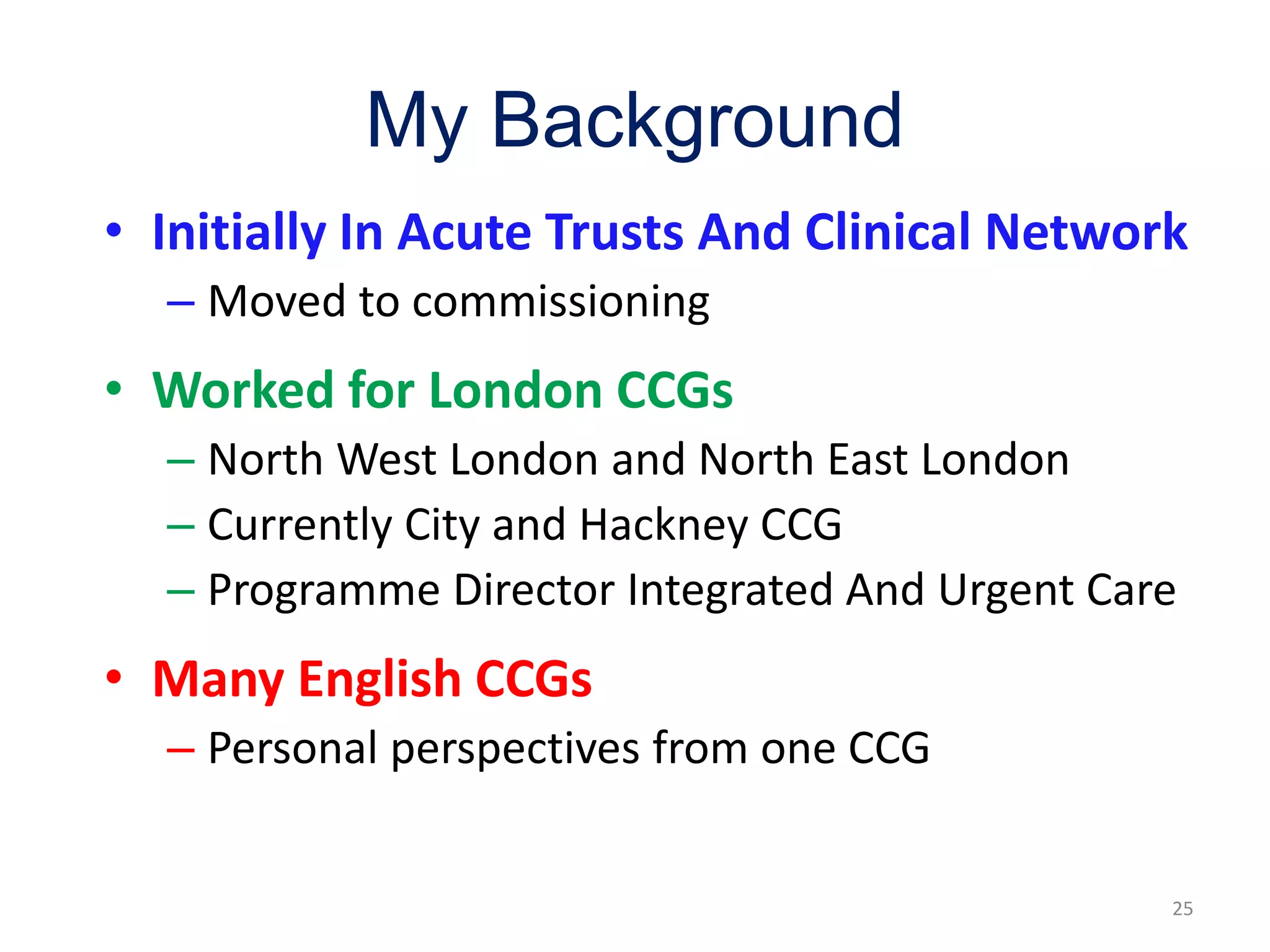 My Background
25
• Initially In Acute Trusts And Clinical Network
– Moved to commissioning
• Worked for London CCGs
– North West London and North East London
– Currently City and Hackney CCG
– Programme Director Integrated And Urgent Care
• Many English CCGs
– Personal perspectives from one CCG
 