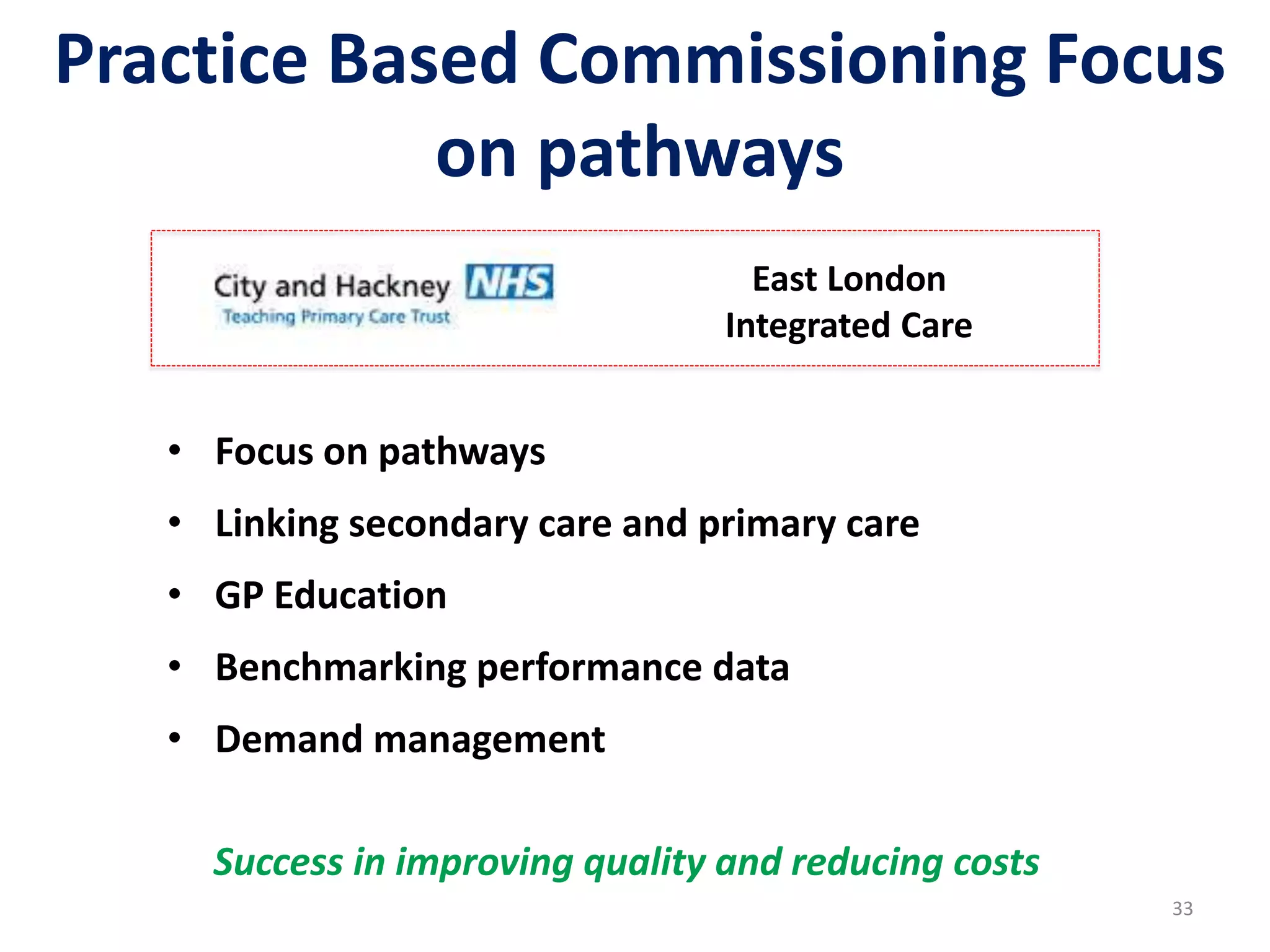 Practice Based Commissioning Focus
on pathways
33
• Focus on pathways
• Linking secondary care and primary care
• GP Education
• Benchmarking performance data
• Demand management
East London
Integrated Care
Success in improving quality and reducing costs
 