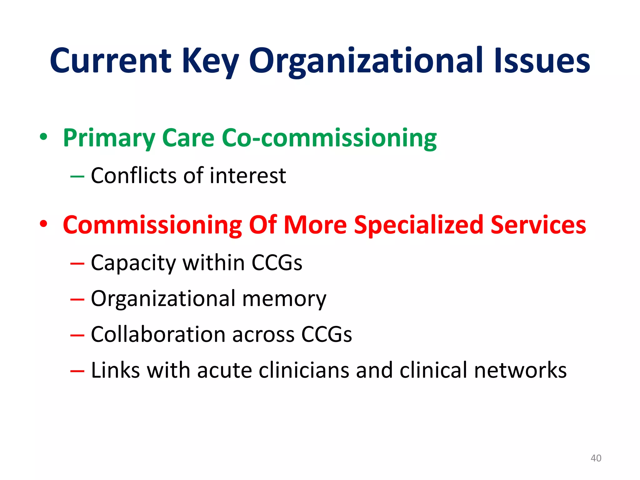 Current Key Organizational Issues
40
• Primary Care Co-commissioning
– Conflicts of interest
• Commissioning Of More Specialized Services
– Capacity within CCGs
– Organizational memory
– Collaboration across CCGs
– Links with acute clinicians and clinical networks
 