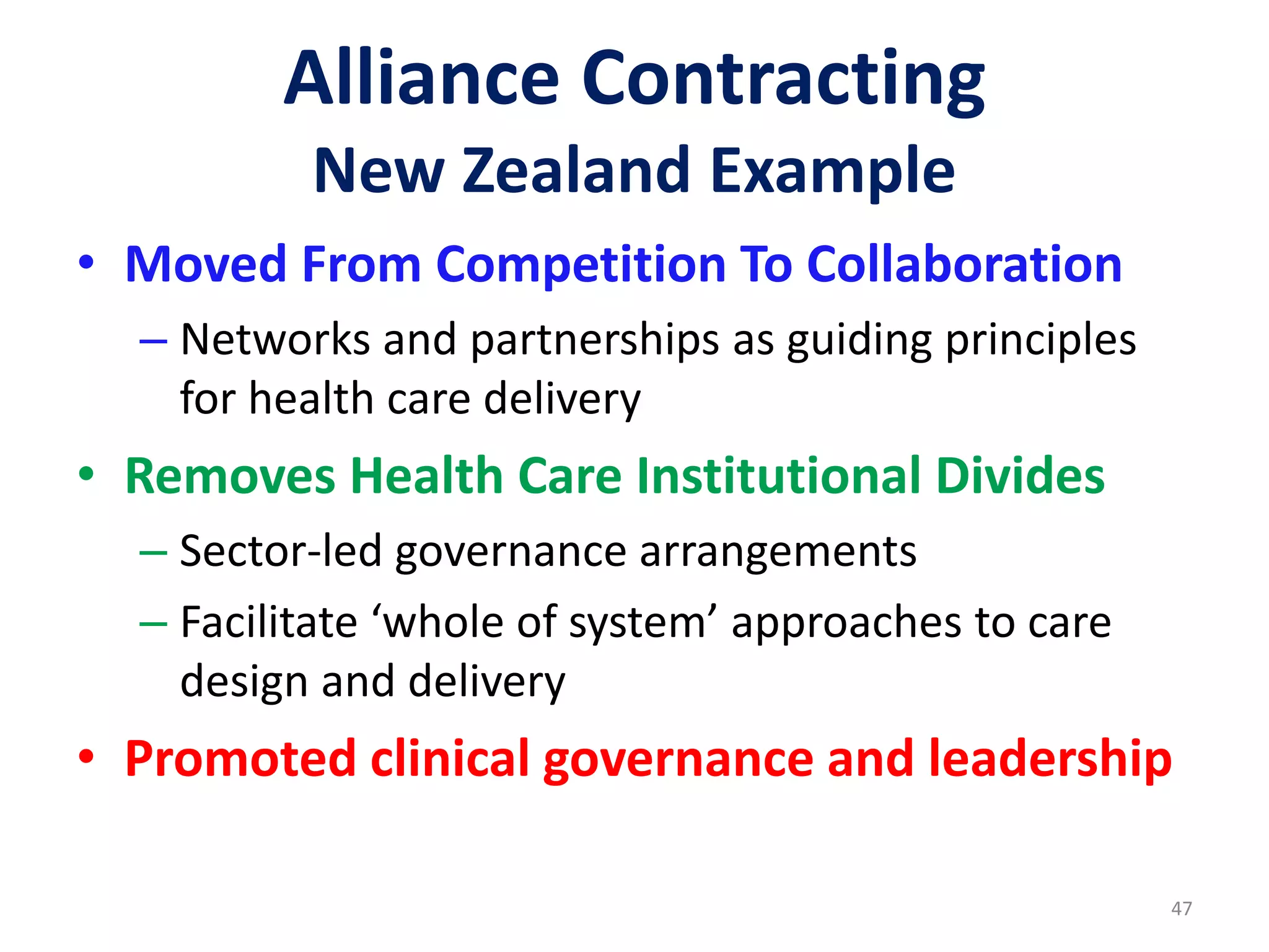 Alliance Contracting
New Zealand Example
• Moved From Competition To Collaboration
– Networks and partnerships as guiding principles
for health care delivery
• Removes Health Care Institutional Divides
– Sector-led governance arrangements
– Facilitate ‘whole of system’ approaches to care
design and delivery
• Promoted clinical governance and leadership
47
 