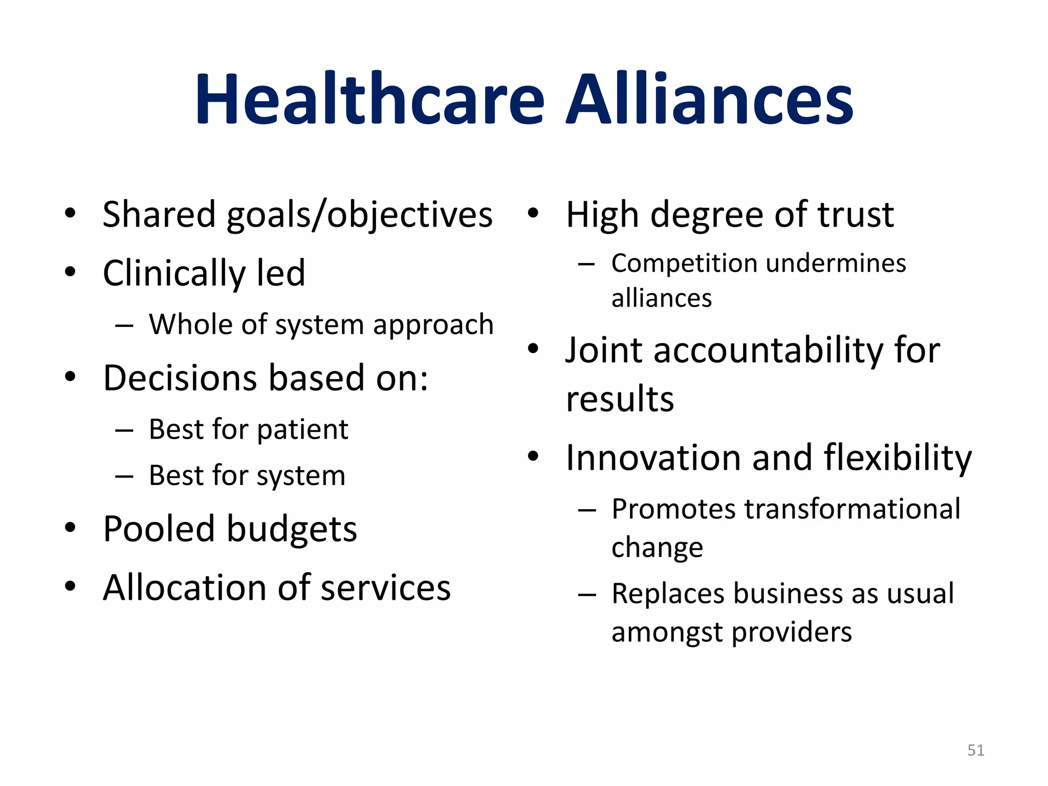 Healthcare Alliances
• Shared goals/objectives
• Clinically led
– Whole of system approach
• Decisions based on:
– Best for patient
– Best for system
• Pooled budgets
• Allocation of services
• High degree of trust
– Competition undermines
alliances
• Joint accountability for
results
• Innovation and flexibility
– Promotes transformational
change
– Replaces business as usual
amongst providers
51
 