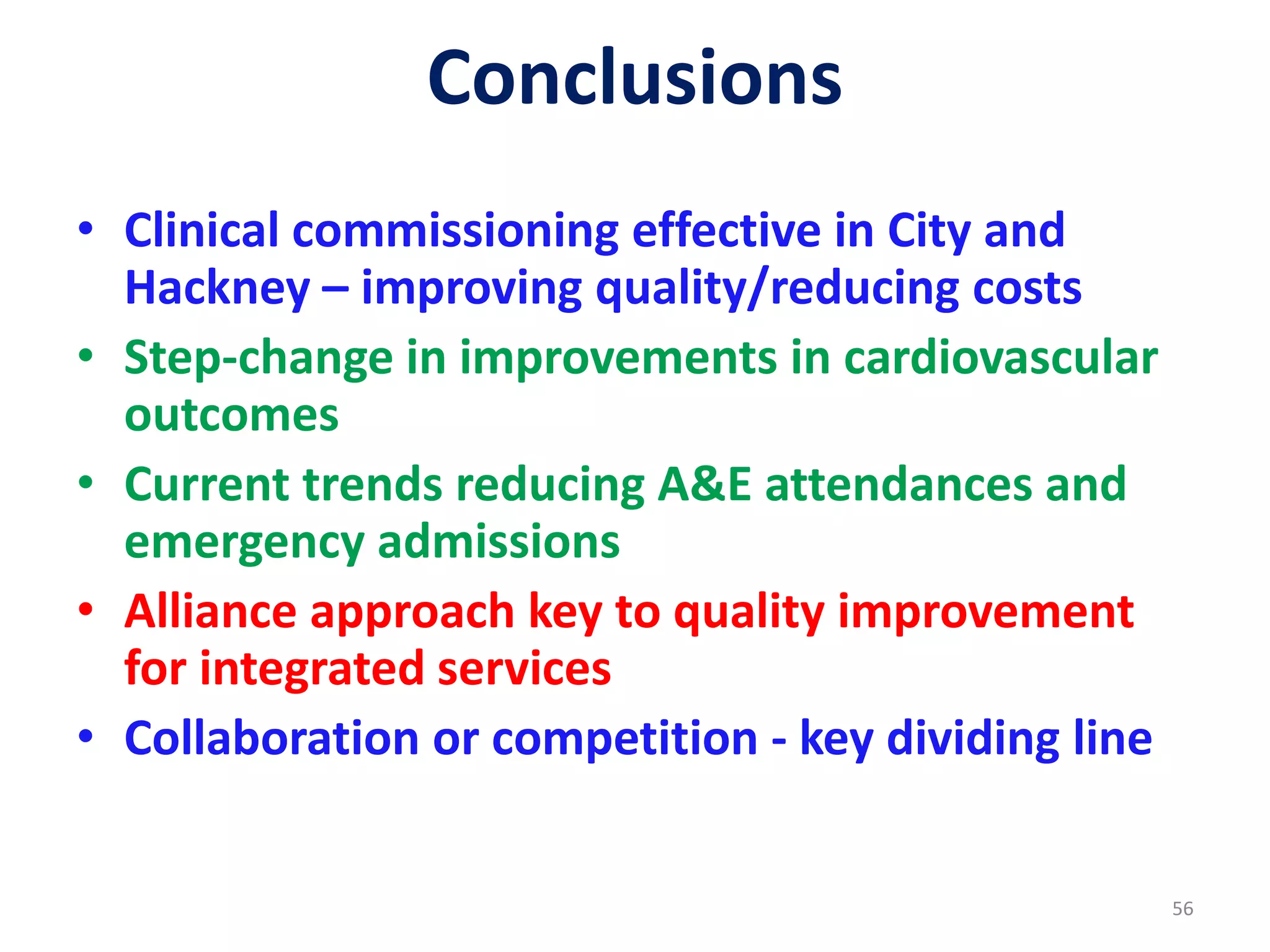 Conclusions
• Clinical commissioning effective in City and
Hackney – improving quality/reducing costs
• Step-change in improvements in cardiovascular
outcomes
• Current trends reducing A&E attendances and
emergency admissions
• Alliance approach key to quality improvement
for integrated services
• Collaboration or competition - key dividing line
56
 