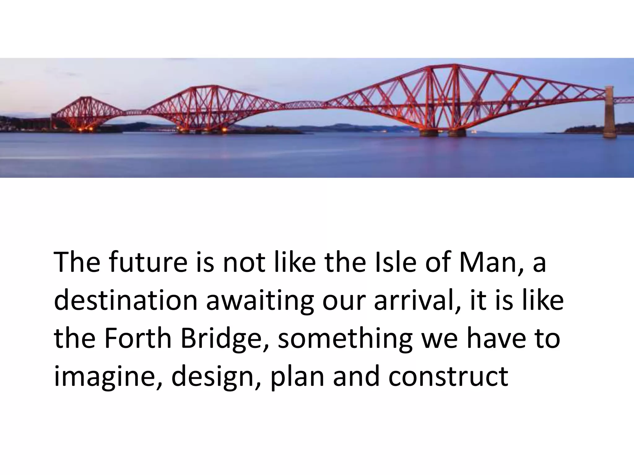 The future is not like the Isle of Man, a
destination awaiting our arrival, it is like
the Forth Bridge, something we have to
imagine, design, plan and construct
 