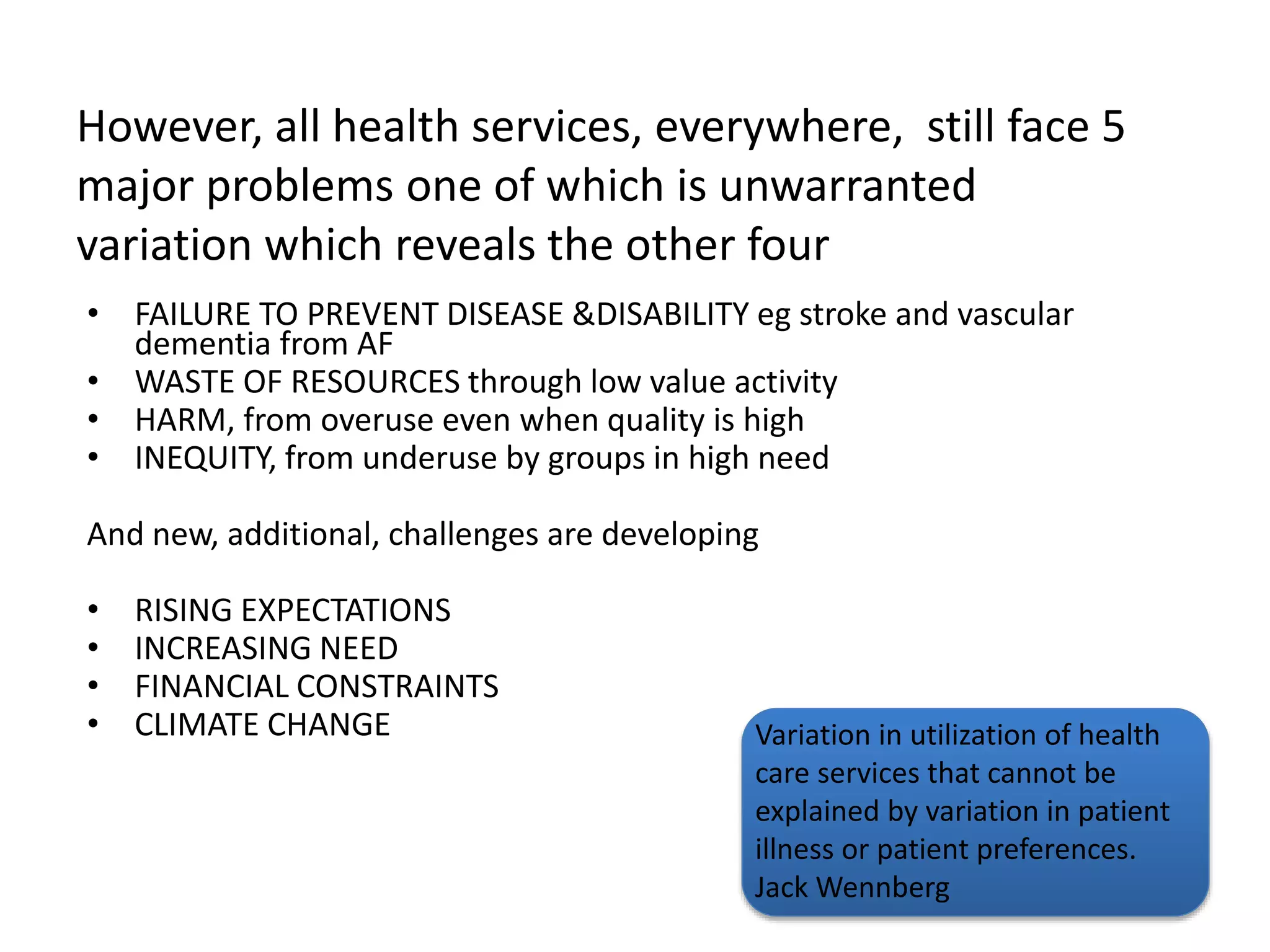 However, all health services, everywhere, still face 5
major problems one of which is unwarranted
variation which reveals the other four
• FAILURE TO PREVENT DISEASE &DISABILITY eg stroke and vascular
dementia from AF
• WASTE OF RESOURCES through low value activity
• HARM, from overuse even when quality is high
• INEQUITY, from underuse by groups in high need
And new, additional, challenges are developing
• RISING EXPECTATIONS
• INCREASING NEED
• FINANCIAL CONSTRAINTS
• CLIMATE CHANGE Variation in utilization of health
care services that cannot be
explained by variation in patient
illness or patient preferences.
Jack Wennberg
 