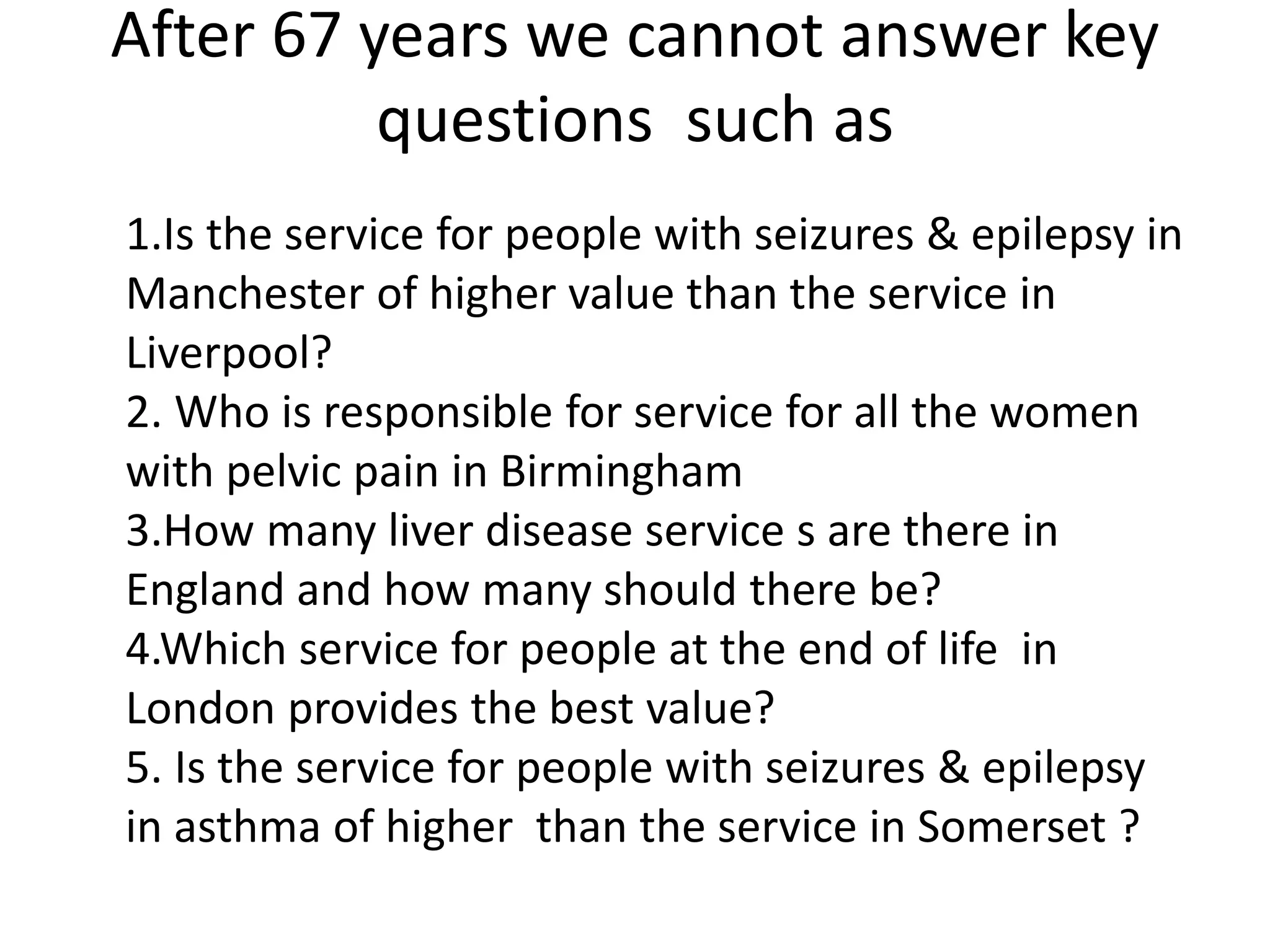 After 67 years we cannot answer key
questions such as
1.Is the service for people with seizures & epilepsy in
Manchester of higher value than the service in
Liverpool?
2. Who is responsible for service for all the women
with pelvic pain in Birmingham
3.How many liver disease service s are there in
England and how many should there be?
4.Which service for people at the end of life in
London provides the best value?
5. Is the service for people with seizures & epilepsy
in asthma of higher than the service in Somerset ?
 
