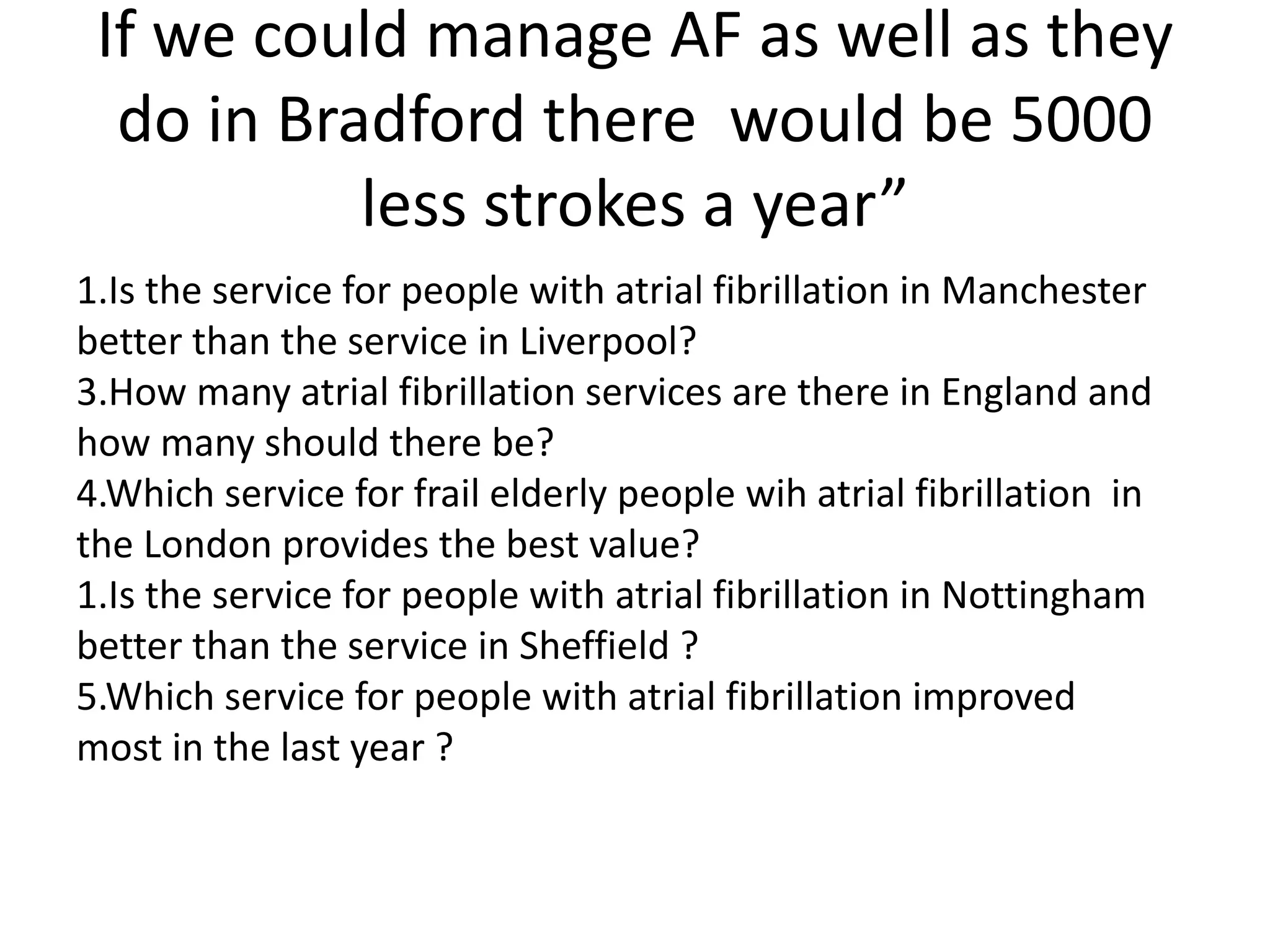 If we could manage AF as well as they
do in Bradford there would be 5000
less strokes a year”
1.Is the service for people with atrial fibrillation in Manchester
better than the service in Liverpool?
3.How many atrial fibrillation services are there in England and
how many should there be?
4.Which service for frail elderly people wih atrial fibrillation in
the London provides the best value?
1.Is the service for people with atrial fibrillation in Nottingham
better than the service in Sheffield ?
5.Which service for people with atrial fibrillation improved
most in the last year ?
 