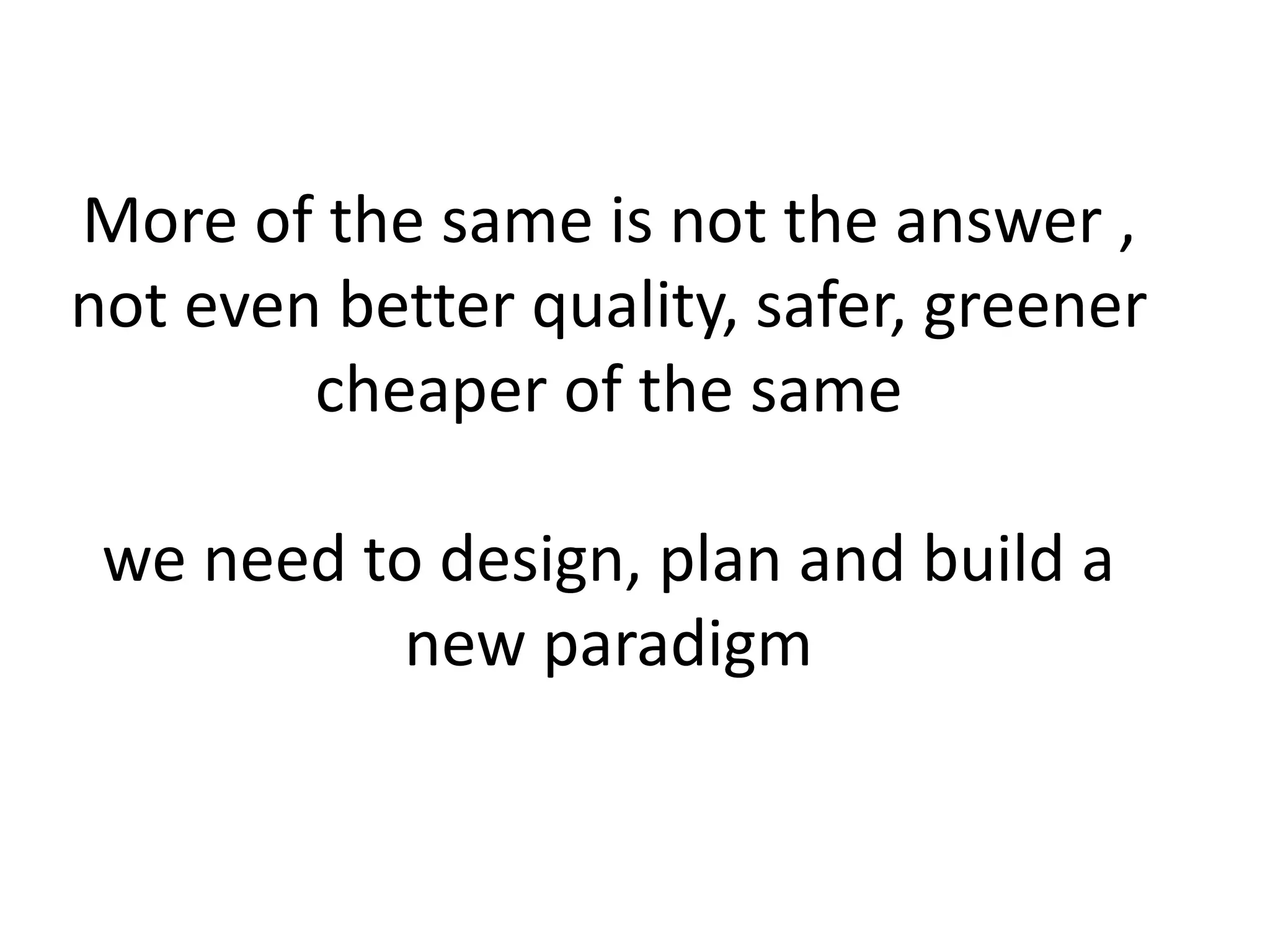 More of the same is not the answer ,
not even better quality, safer, greener
cheaper of the same
we need to design, plan and build a
new paradigm
 