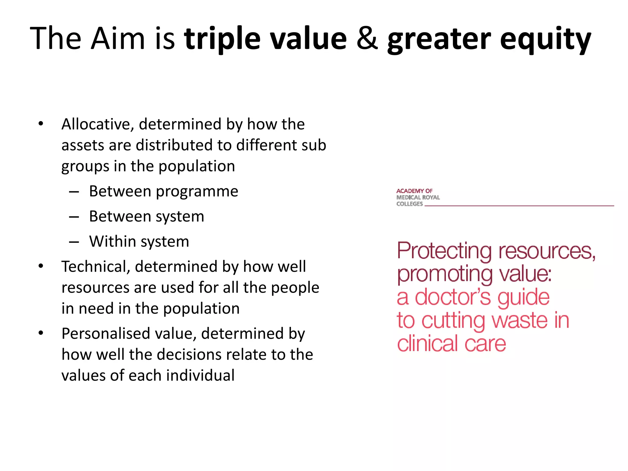 The Aim is triple value & greater equity
• Allocative, determined by how the
assets are distributed to different sub
groups in the population
– Between programme
– Between system
– Within system
• Technical, determined by how well
resources are used for all the people
in need in the population
• Personalised value, determined by
how well the decisions relate to the
values of each individual
 