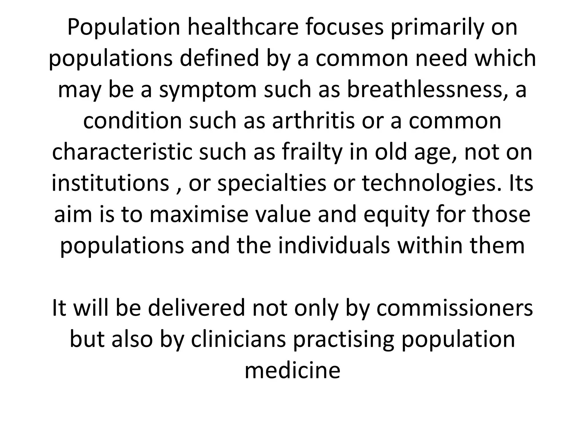 Population healthcare focuses primarily on
populations defined by a common need which
may be a symptom such as breathlessness, a
condition such as arthritis or a common
characteristic such as frailty in old age, not on
institutions , or specialties or technologies. Its
aim is to maximise value and equity for those
populations and the individuals within them
It will be delivered not only by commissioners
but also by clinicians practising population
medicine
 
