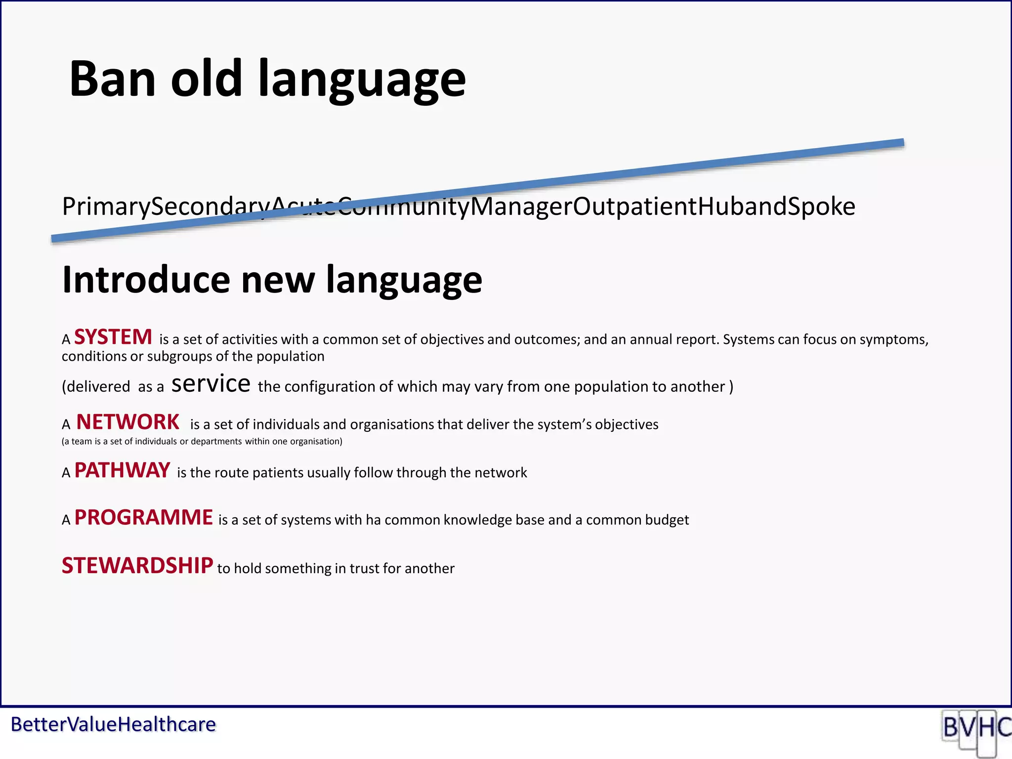 BetterValueHealthcare
PrimarySecondaryAcuteCommunityManagerOutpatientHubandSpoke
Introduce new language
A SYSTEM is a set of activities with a common set of objectives and outcomes; and an annual report. Systems can focus on symptoms,
conditions or subgroups of the population
(delivered as a service the configuration of which may vary from one population to another )
A NETWORK is a set of individuals and organisations that deliver the system’s objectives
(a team is a set of individuals or departments within one organisation)
A PATHWAY is the route patients usually follow through the network
A PROGRAMME is a set of systems with ha common knowledge base and a common budget
STEWARDSHIPto hold something in trust for another
Ban old language
 