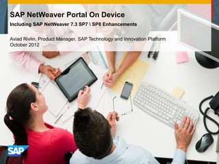 SAP NetWeaver Portal On Device
Including SAP NetWeaver 7.3 SP7  SP8 Enhancements


Aviad Rivlin, Product Manager, SAP Technology and Innovation Platform
October 2012
 