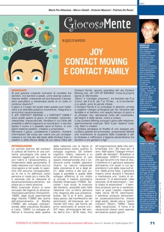 S&C
STRENGTH & CONDITIONING. Per una scienza del movimento dell’uomo Anno VI - Numero 20 / Aprile-Giugno 2017 71
S&C(Ita)n.20,Aprile-Giugno2017,pp.71-76
SOMMARIO
Si può giocare creando momenti di contatto tra
bambini, tra bambini e adulti, unire diverse culture,
diverse abilità, crescendo ed accrescendo il benes-
sere psicofisico e sentendosi parte di un tutto in
continuo divenire?
Il gioco è il luogo nel quale tutto questo può realiz-
zarsi e le diversità possono incontrarsi, integrarsi e
arricchirsi reciprocamente.
Il JOY CONTACT MOVING e il CONTACT FAMILY
sono quello spazio di gioco, di contatto: corporeo,
relazionale, transculturale, familiare in cui l’arte del
possibile e dell’immaginario si incontrano: il vecchio
sposa il nuovo e il passato apre al futuro, in uno
stare insieme positivo, creativo e propositivo.
Ritrovare il gioco, contattarne il piacere, ricevere
informazioni dal corpo per vivere con più consape-
volezza è ciò che sta alla base della Contact Impro-
visation e della Dance Ability da cui nasce l’idea del
Contact Family, spunto operativo del Joy Contact
Moving che, nel “JOY OF MOVING”, trova la propria
teoria di riferimento.
“Gioco” e “contatto corporeo”, tra bambini dai 0 ai
3 anni, dai 4 ai 6, dai 7 ai 10 etc… e/o tra bambi-
ni e adulti, sono le parole chiave.
Il Contact Family è un processo in divenire, pronto
a cogliere i bisogni emergenti per far ritrovare alle
famiglie e ai bambini uno spazio/tempo di gioco e
di contatto che, attraverso l’arte del movimento,
del teatro e della danza, nutre e unisce.
Il Joy Contact Moving coniuga il gioco alla relazione,
sperimentando modi per “fare” e per “essere” insie-
me, liberi e creativi.
Il Contact persegue la finalità di uno sviluppo psi-
co-fisico globale ed armonioso, proponendo attività
che incentivano la scoperta della creatività e del-
la fantasia e rafforzano il legame straordinario tra
bambini e tra genitori e figli.
GiocosaMente
IN QUESTO NUMERO:
JOY
CONTACT MOVING
E CONTACT FAMILY
Maria Pia Albanese - Marco Ubaldi - Antonio Mazzoni - Patrizio De Rossi
INTRODUZIONE
La cornice teorica del contact
si colloca all’interno di una cor-
rente psicologica che pone le
relazioni oggettuali, la relazione
con l’altro e l’attaccamento, a
fondamento della personalità. È
nella relazione con l’altro con cui
interagisco e nel quale mi spec-
chio che assumo consapevolez-
za di me e mi definisco come
persona in modo più o meno Ok,
a seconda che la relazione di
attaccamento/accudimento sia
stata più o meno positiva.
Molti scienziati illustri si sono
occupati del legame di attacca-
mento/accudimento (Ainsworth,
1969), dagli studi sperimentali
degli Harlow (1989) alla teoria
dell’attaccamento di Bowlby
(1999), allo sviluppo interper-
sonale della coscienza (Guidano
e Liotti, 1994). Lo sviluppo af-
fettivo è funzione della qualità
della relazione con le figure di
attaccamento tanto quanto lo
sviluppo cognitivo. Gli schemi
cognitivi, infatti, nascono e si
strutturano all’interno di uno
spazio interpersonale che li co-
stituirà come modelli operativi
interni. La natura relazionale
della coscienza di sé e degli al-
tri, della mente e del suo svi-
luppo è parallela a quella dello
sviluppo affettivo di cui molto
si occupò il medico psichiatra
Stanley Greenspan (1992). Se-
condo i suoi studi, la crescita
del bambino, possibile solo nella
relazione con un’altra persona
che reagisce alla sua presenza,
evolve, dai 0 ai 4 anni, passo
dopo passo: dal manifestarsi dei
sentimenti all’interesse per il
mondo 0/3 mesi; dal fiorire dei
primi sentimenti di amore tra i
2/7 mesi, all’emergere del sen-
so dell’io tra i 9/18 mesi, fino
all’organizzazione della vita sen-
timentale, tra i 30 mesi ed i 4
anni. Nell’opera “I bisogni irrinun-
ciabili dei bambini”, Brazelton e
Greenspan (2001) chiariscono
che già nei primi tre mesi di vita,
il bambino e il genitore passano
attraverso tre stadi in cui ap-
prendono l’uno delle cose sull’al-
tro. Nella prima fase, il genitore
impara come aiutare il neonato
a mantenere uno “stato di at-
tenzione” (1-3 settimane); nella
seconda, (3-8 settimane) – “nel-
lo stato di attenzione”- il bam-
bino produce sorrisi e vocalizza-
zioni ai quali l’adulto risponde;
nella terza (8-16 settimane),
il bambino produce attivamen-
te vocalizzazioni/sorrisi, imitati
dagli adulti, dando vita a “giochi
imitativi” (Stern, 1995) - base
della reciprocità-. Il ritmo e la
reciprocità stessi sono appresi
attraverso questi giochi.
MARIA PIA
ALBANESE
Psicologa Clinica,
Psicoterapeuta
ITA ed EATA,
didatta di teorie
e tecniche del
colloquio clinico
e di psicologia
generale e
dell’età evolutiva
presso la scuola di
specializzazione
post universitaria
IAF di Pescara,
esperta in EMDR
per l’intervento
sul trauma,
insegnante
di scuola
dell’infanzia, ex
dirigente ASL 1 di
Trieste, referente
per l’albo degli
psicologi di
Roma e della
regione Lazio
della psicologia
dello sport in
età evolutiva,
coautrice di fiabe
motorie.
albapia@libero.it
MARCO UBALDI
performer ed inse-
gnante di danza
contemporanea,
tecnica ed improv-
visazione, contact
improvisation,
contact family
e dance ability.
Lavora come dan-
zatore interprete
con la compagnia
Atacama dal 2003
al 2014. Dal 2004
ad oggi lavora
con la compa-
gnia integrata
Fuori Contesto
con progetti per
la città di Roma
in collaborazione
con la cooperati-
va Eureka Primo.
Dal 2014 insegna
dance ability al Te-
atro Patologico di
Dario D’Ambrosi e
all’Opera Sante De
Sanctis con perso-
ne diversamente
abili e bambini con
difficoltà nell’ap-
prendimento.
 