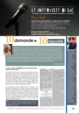 S&C
STRENGTH & CONDITIONING. Per una scienza del movimento dell’uomo Anno VI - Numero 20 / Aprile-Giugno 2017 85
S&C(Ita)n.20,Aprile-Giugno2017,pp.85-88
1. A che punto è la RICERCA nel campo dell’attività
motoria e dello sport?
Se utilizziamo un motore di ricerca di pubblicazioni scien-
tifiche con impact factor, possiamo estrarre alcuni dati
significativi proprio sullo stato della Ricerca nel campo
delle scienze applicate al movimento ed allo sport: nel
2014 sono stati infatti pubblicati 350 articoli scientifici
contenenti la parola “Sport” e nel 2015 tale quota è au-
mentata del 25% toccando il numero di 437. Quest’an-
no, nei primi 6 mesi, sono stati pubblicati 281 lavori
scientifici sul medesimo argomento, quindi plausibilmen-
te a fine anno si arriverà al numero di 562
.
È interessante notare come quando ho iniziato il mio
percorso di dottorato, nel 2009, il numero totale di pub-
blicazioni internazionali con impact factor fosse di 2967.
Nel solo anno 2016 quindi verrà pubblicato un numero di
lavori scientifici pari a circa un quinto di quanto è sta-
to fatto dal 1907 al 2008 compresi, oppure se voglia-
mo dirlo in maniera ancora più eclatante, negli ultimi 8
anni sono stati pubblicati più lavori scientifici sul tema
“sport” di quanto è stato fatto in un intero secolo (dal
1907 al 2008 compresi).
Fig. 1 La prima pubblicazione scientifica contenente il to-
pic sport pubblicata a livello mondiale: Doyne, R. (1910).
A Lecture On “Eye” In Sport. The British Medical Journal,
2(2608), 1960-1963.]
domande e10 risposte10
MARCO IVALDI
Nato a Torino nel
1979; ex ciclista
semiprofessionista,
ora corridore
di corsa in
montagna, ha
conseguito nel
2012 il titolo di
Dottore di ricerca
in sistemi complessi
in medicina e
scienze della
vita, indirizzo in
fisiopatologia
medica.
Docente
universitario
(Neurof isiologia
del movimento,
Metodologia del
movimento, Basi
del movimento
umano, Sociologia
e Comunicazione,
Processi
Comunicativi),
si occupa di
analisi ellettro-
encefalografica
quantitativa presso
il Dipartimento di
Scienze Mediche
dell’Università degli
Studi di Torino, in
qualità di membro
del Gruppo di
Ricerca Funzione
Neuromuscolare
diretto dal Prof.
Alberto Rainoldi.
Allievo diretto
dei Professori
Gioachino Kratter
e Pasquale
Bellotti, tra i
principali esperti
del movimento
umano italiani.
Eclettico, creativo, curioso. Sono tre aggettivi che mi sento di riconoscere a questo
“giovane” esperto di movimento. Il suo curriculum parla di un percorso già ricco di
esperienze e vissuto nel mondo della ricerca che Marco ha affrontato con lo spiri-
to vero di chi desidera trovare, se non risposte certe a quesiti relativi ad un mondo
complesso (persone in movimento), almeno conferma di punti di riferimento ai quali
prestare attenzione. Alcune domande, invero non troppo comuni per gli allenatori,
spero sveleranno la radice profonda di un sentire comune a coloro che sfuggono le ricette facili e
si interrogano spesso sulle origini del movimento e sugli aspetti pedagogici che stanno alla base
della costruzione dell’atleta autentico che è, in primis, persona speciale. Spero che a molti lettori
si accenda la luce che a volte langue per il troppo lavoro richiesto e svolto senza poter contare
sull’entusiasmo che deriva solo dal piacere di un’intensa passione. Buona lettura.
Gioachino Kratter
Marco Ivaldi
Intervistare per provare a capire come cambiare
Dalla voce, cogliere dalla voce dei veri esperti, veri grandi.
Cogliere dai pochi veramente esperti che abbiamo, sfruttare
l’attimo, lasciarsi prendere dall’ascolto.
Come si cambia? Come si può? Chi ci dice parole che
servono davvero? Mettiamoci alla prova e cerchiamoli.
Ed ecco trovato l’esperto!
È infatti la volta di: Marco Ivaldi,
docente all’Università degli Studi di Torino
 