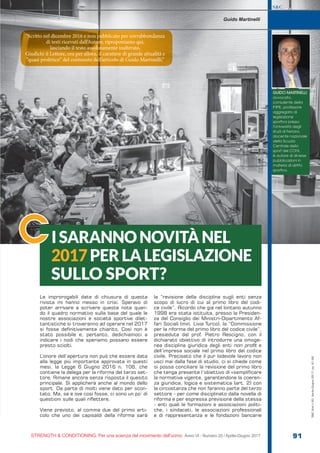 S&C
STRENGTH & CONDITIONING. Per una scienza del movimento dell’uomo Anno VI - Numero 20 / Aprile-Giugno 2017 91
S&C(Ita)n.20,Aprile-Giugno2017,pp.91-92
O|
Le improrogabili date di chiusura di questa
rivista mi hanno messo in crisi. Speravo di
poter arrivare a scrivere queste note quan-
do il quadro normativo sulla base del quale le
nostre associazioni e società sportive dilet-
tantistiche si troveranno ad operare nel 2017
si fosse definitivamente chiarito. Così non è
stato possibile e, pertanto, dedichiamoci a
indicare i nodi che speriamo possano essere
presto sciolti.
L’onore dell’apertura non può che essere data
alla legge più importante approvata in questi
mesi, la Legge 6 Giugno 2016 n. 106, che
contiene la delega per la riforma del terzo set-
tore. Rimane ancora senza risposta il quesito
principale. Si applicherà anche al mondo dello
sport. Da parte di molti viene dato per scon-
tato. Ma, se e ove così fosse, ci sono un po’ di
questioni sulle quali riflettere.
Viene previsto, al comma due del primo arti-
colo che uno dei capisaldi della riforma sarà
la “revisione della disciplina sugli enti senza
scopo di lucro di cui al primo libro del codi-
ce civile”. Ricordo che già nel lontano autunno
1998 era stata istituita, presso la Presiden-
za del Consiglio dei Ministri-Dipartimento Af-
fari Sociali (min. Livia Turco), la “Commissione
per la riforma del primo libro del codice civile”,
presieduta dal prof. Pietro Rescigno, con il
dichiarato obiettivo di introdurre una omoge-
nea disciplina giuridica degli enti non profit e
dell’impresa sociale nel primo libro del codice
civile. Precisato che il pur lodevole lavoro non
uscì mai dalla fase di studio, ci si chiede come
si possa conciliare la revisione del primo libro
che tenga presente l’obiettivo di «semplificare
la normativa vigente, garantendone la coeren-
za giuridica, logica e sistematica (art. 2) con
la circostanza che non faranno parte del terzo
settore - per come disciplinato dalla novella di
riforma e per espressa previsione della stessa
- enti quali le formazioni e associazioni politi-
che, i sindacati, le associazioni professionali
e di rappresentanza e le fondazioni bancarie
ISARANNONOVITÀNEL
2017PERLALEGISLAZIONE
SULLO SPORT?
C
Guido Martinelli
GUIDO MARTINELLI
avvocato,
consulente della
F IPE, professore
aggregato di
legislazione
sportiva presso
l’Università degli
studi di Ferrara,
docente nazionale
della Scuola
Centrale dello
sport del CONI,
è autore di diverse
pubblicazioni in
materia di diritto
sportivo.
“Scritto nel dicembre 2016 e non pubblicato per sovrabbondanza
di testi ricevuti dall’Autore, riproponiamo qui,
lasciando il testo assolutamente inalterato.
Giudichi il Lettore, ora per allora, il carattere di grande attualità e
“quasi profetico” del contenuto dell’articolo di Guido Martinelli.”
 