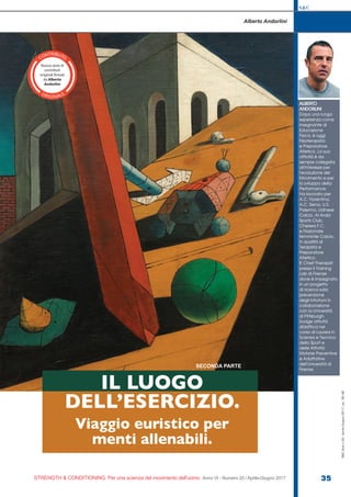 S&C
STRENGTH & CONDITIONING. Per una scienza del movimento dell’uomo Anno VI - Numero 20 / Aprile-Giugno 2017 35
S&C(Ita)n.20,Aprile-Giugno2017,pp.35-48
Alberto Andorlini
ALBERTO
ANDORLINI
Dopo una lunga
esperienza come
Insegnante di
Educazione
Fisica, è oggi
Fisioterapista
e Preparatore
Atletico. La sua
attività è da
sempre collegata
all’interesse per
l’evoluzione del
Movimento e per
lo sviluppo della
Performance.
Ha lavorato per
A.C. Fiorentina,
A.C. Siena, U.S.
Palermo, Udinese
Calcio, Al Arabi
Sports Club,
Chelsea F.C.
e Nazionale
femminile Calcio,
in qualità di
Terapista e
Preparatore
Atletico.
È Chief Therapist
presso il Training
Lab di Firenze
dove è impegnato
in un progetto
di ricerca sulla
prevenzione
degli infortuni in
collaborazione
con la Università
di Pittsburgh.
Svolge attività
didattica nel
corso di Laurea in
Scienza e Tecnica
dello Sport e
delle Attività
Motorie Preventive
e Adattative
dell’Università di
Firenze.
IL LUOGO
DELL’ESERCIZIO.
Viaggio euristico per
menti allenabili.
SECONDA PARTE
CONTRIBUTO
ORIGINALE
 