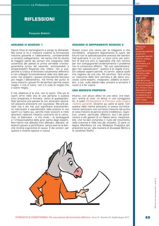 S&C
STRENGTH & CONDITIONING. Per una scienza del movimento dell’uomo Anno VI - Numero 20 / Aprile-Giugno 2017 69
PASQUALE
BELLOTTI
(pasquale.bellotti@
gmail.com;
pasquale.bellotti@
unito.it), medico,
esperto di
movimento e di
allenamento,
insegna
attualmente Etica
e Bioetica dello
Sport a Torino,
nella SUISM.
Molti libri e molti
articoli al suo attivo.
È anche Presidente
de L’Amàca Onlus,
associazione con
numerosi progetti
di assistenza e di
supporto in Africa
(ed in Italia):
www.amacaonlus.org.
RIFLESSIONI
Pasquale Bellotti
La Professione
ASSURDO (E SCIOCCO) 1
Faccio finta di meravigliarmi e pongo la domanda:
Ma come si fa a mettere insieme la formazione
motoria giovanile e l’allenamento, considerandoli
in stretto collegamento, nel senso che [lo dicono
la maggior parte dei somari che insegnano nelle
università del paese] la prima verrebbe cronolo-
gicamente prima del secondo, anticipandolo e
preparandolo? Rispondo che, infatti, non si può,
perché si tratta di fenomeni totalmente differenti
e non collegati funzionalmente nella vita delle per-
sone: non preparo i giovani prima perché facciano
poi meglio l’allenamento, ma formo dal punto di
vista motorio i giovani fin da bambini perché vivano
meglio: il che è tutto, non c’è nulla di meglio che
il vivere meglio.
Il mio obiettivo è la vita, non lo sport. Che poi lo
sport arrivi nella vita di una persona e questa
trovi preparata e formata, tanto di guadagnato.
Solo persone pre-parate (e con attitudini spicca-
te) possono praticarlo con successo. Ma pre-pa-
rate mai e poi mai può significare precocemen-
te indirizzate e specializzate nella pratica di uno
sport! Lo ripeto qui, perché molti sciocchi e molti
ignoranti ripetono l’esatto contrario ed io cerco,
così, di bilanciare – a mio modo – la stoltaggine
e l’irresponsabilità della gran parte degli esperti.
Non hanno mai allevato (non allenato, allevato, al-
levato!) giovani e pontificano, senza averne la ben-
chè minima cognizione di causa. È dei somari, per
questo li chiamo spesso in causa.
ASSURDO (E DOPPIAMENTE SCIOCCO) 2
Questi ciucci che vanno per la maggiore e che
vorrebbero preparare degnamente lo sport del
futuro con la specializzazione precoce dei bambini
(nel quartiere in cui vivo, vi sono corsi per bam-
bini di due-tre anni in specialità che non nomino
per non svergognarle!) evidentemente il problema
non lo conoscono affatto. “Se vuoi specializzare,
devi non specializzare”: questa è la regola d’oro.
Chi volesse sapere perché, mi cerchi, specie quelli
che ragliano da una vita. Mi cerchino: farò prima
un riassunto della loro carriera e dei danni pro-
vocati come esperti, insegnanti, addetti ai lavori,
ecc. e poi, sulla tabula rasa, proverò a scrivere il
nuovo e a far capire.
UNA MODESTA PROPOSTA
Intanto, con alcuni allievi (di una volta; ora mae-
stri, anche di vita), mi lancio in una coraggiosa
(sì, è tale!) Dichiarazione di Principio sulla pratica
motoria giovanile. Diciamo qui pane al pane. Con
questa nella mente pensiamo si possa corretta-
mente ipotizzare una corretta crescita dal punto
di vista motorio (e perciò anche intellettivo, cogni-
tivo, umano, spirituale, affettivo, ecc.) dei giova-
nissimi e dei giovani di un Paese serio, responsa-
bile, che ha ben compreso il ruolo del movimento
nella crescita e nella vita dei cittadini. Ci pare un
degno Manifesto ed una Modesta Proposta per
prevenire (un po’ alla maniera di Giuseppe Berto e
di Jonathan Swift).
S&C(Ita)n.20,Aprile-Giugno2017,pp.69-70
 