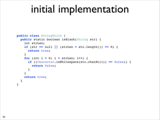 initial implementation
public class StringUtils { !
public static boolean isBlank(String str) { !
int strLen; !
if (str == null || (strLen = str.length()) == 0) { !
return true; !
} !
for (int i = 0; i  strLen; i++) { !
if ((Character.isWhitespace(str.charAt(i)) == false)) { !
return false; !
}!
}!
return true;!
}!
}

34

 