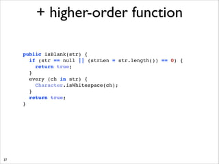+ higher-order function
public isBlank(str) { !
if (str == null || (strLen = str.length()) == 0) { !
return true; !
} !
every (ch in str) { !
Character.isWhitespace(ch);!
}!
return true;!
}!

37

 