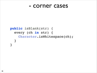 - corner cases

public isBlank(str) { !
every (ch in str) { !
Character.isWhitespace(ch);!
}!
}

38

 