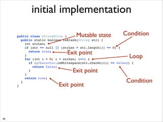 initial implementation
Mutable state

Condition

public class StringUtils { !
public static boolean isBlank(String str) { !
int strLen; !
if (str == null || (strLen = str.length()) == 0) { !
return true; !
} !
for (int i = 0; i  strLen; i++) { !
if ((Character.isWhitespace(str.charAt(i)) == false)) { !
return false; !
}!
}!
return true;!
}!
}

Exit point

Loop

Exit point

Exit point

40

Condition

 