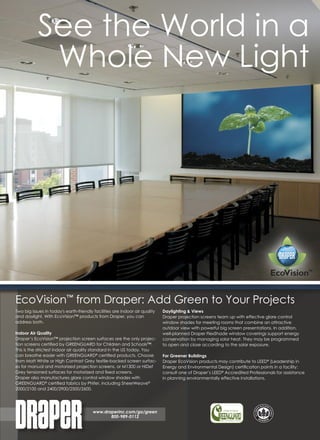 See the World in a
            Whole New Light




EcoVision™ from Draper: Add Green to Your Projects
Two big issues in today's earth-friendly facilities are indoor air quality   Daylighting & Views
and daylight. With EcoVision™ products from Draper, you can                  Draper projection screens team up with effective glare control
address both.                                                                window shades for meeting rooms that combine an attractive
                                                                             outdoor view with powerful big screen presentations. In addition,
Indoor Air Quality                                                           well-planned Draper FlexShade window coverings support energy
Draper’s EcoVision™ projection screen surfaces are the only projec-          conservation by managing solar heat. They may be programmed
tion screens certiﬁed by GREENGUARD for Children and Schools™.               to open and close according to the solar exposure.
This is the strictest indoor air quality standard in the US today. You
can breathe easier with GREENGUARD® certiﬁed products. Choose                For Greener Buildings
from Matt White or High Contrast Grey textile-backed screen surfac-          Draper EcoVision products may contribute to LEED® (Leadership in
es for manual and motorized projection screens, or M1300 or HiDef            Energy and Environmental Design) certiﬁcation points in a facility:
Grey tensioned surfaces for motorized and ﬁxed screens.                      consult one of Draper’s LEED® Accredited Professionals for assistance
Draper also manufactures glare control window shades with                    in planning environmentally effective installations.
GREENGUARD® certiﬁed fabrics by Phifer, including SheerWeave®
2000/2100 and 2400/2900/2500/2600.




                                         www.draperinc.com/go/green
                                                800-989-0112
 