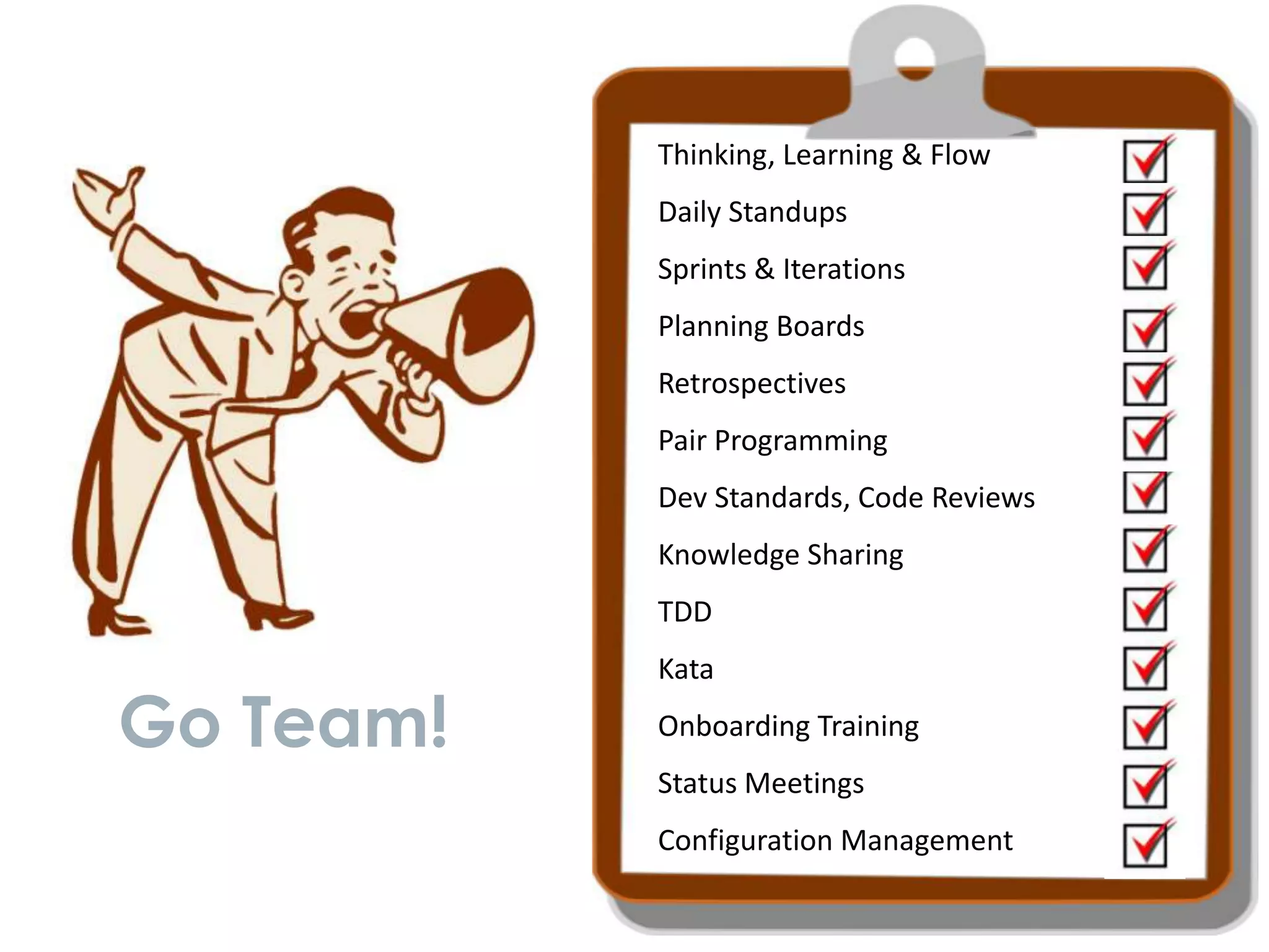 Thinking, Learning & Flow
           Daily Standups
           Sprints & Iterations
           Planning Boards
           Retrospectives
           Pair Programming
           Dev Standards, Code Reviews
           Knowledge Sharing
           TDD
           Kata

Go Team!   Onboarding Training
           Status Meetings
           Configuration Management
 