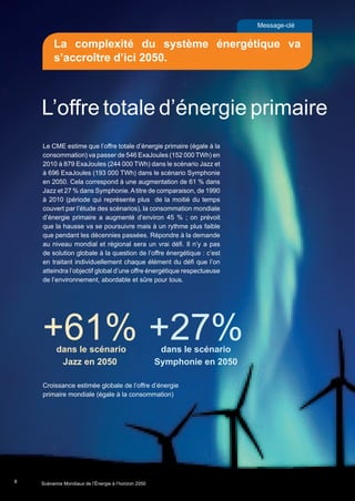 Message-clé
La complexité du système énergétique va
s’accroître d’ici 2050.
8
L’offre totale d’énergie primaire
+61%dans le scénario
Jazz en 2050
+27%dans le scénario
Symphonie en 2050
Croissance estimée globale de l’offre d’énergie
primaire mondiale (égale à la consommation)
Le CME estime que l’offre totale d’énergie primaire (égale à la
consommation) va passer de 546 ExaJoules (152 000 TWh) en
2010 à 879 ExaJoules (244 000 TWh) dans le scénario Jazz et
à 696 ExaJoules (193 000 TWh) dans le scénario Symphonie
en 2050. Cela correspond à une augmentation de 61 % dans
Jazz et 27 % dans Symphonie.Atitre de comparaison, de 1990
à 2010 (période qui représente plus de la moitié du temps
couvert par l’étude des scénarios), la consommation mondiale
d’énergie primaire a augmenté d’environ 45 % ; on prévoit
que la hausse va se poursuivre mais à un rythme plus faible
que pendant les décennies passées. Répondre à la demande
au niveau mondial et régional sera un vrai défi. Il n’y a pas
de solution globale à la question de l’offre énergétique : c’est
en traitant individuellement chaque élément du défi que l’on
atteindra l’objectif global d’une offre énergétique respectueuse
de l’environnement, abordable et sûre pour tous.
Scenarios_Resume_FR.indd 8 16/10/2013 17:38:35
Scénarios Mondiaux de l’Énergie à l’horizon 2050
 