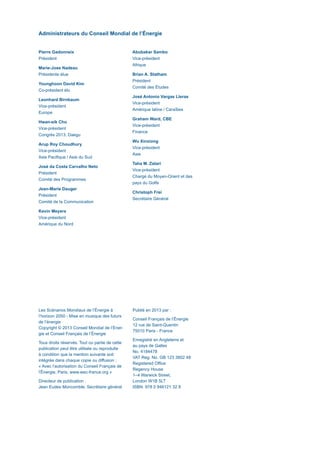 Administrateurs du Conseil Mondial de l’Énergie
Pierre Gadonneix
Président
Marie-Jose Nadeau
Présidente élue
Younghoon David Kim
Co-président élu
Leonhard Birnbaum
Vice-président
Europe
Hwan-eik Cho
Vice-président
Congrès 2013, Daegu
Arup Roy Choudhury
Vice-président
Asie Pacifique / Asie du Sud
José da Costa Carvalho Neto
Président
Comité des Programmes
Jean-Marie Dauger
Président
Comité de la Communication
Kevin Meyers
Vice-président
Amérique du Nord
Abubakar Sambo
Vice-président
Afrique
Brian A. Statham
Président
Comité des Études
José Antonio Vargas Lleras
Vice-président
Amérique latine / Caraïbes
Graham Ward, CBE
Vice-président
Finance
Wu Xinxiong
Vice-président
Asie
Taha M. Zatari
Vice-président
Chargé du Moyen-Orient et des
pays du Golfe
Christoph Frei
Secrétaire Général
Les Scénarios Mondiaux de l’Énergie à
l’horizon 2050 - Mise en musique des futurs
de l’énergie
Copyright © 2013 Conseil Mondial de l’Éner-
gie et Conseil Français de l’Énergie
Tous droits réservés. Tout ou partie de cette
publication peut être utilisée ou reproduite
à condition que la mention suivante soit
intégrée dans chaque copie ou diffusion :
« Avec l’autorisation du Conseil Français de
l’Énergie, Paris, www.wec-france.org »
Directeur de publication :
Jean Eudes Moncomble, Secrétaire général
Publié en 2013 par :
Conseil Français de l’Énergie
12 rue de Saint-Quentin
75010 Paris - France
Enregistré en Angleterre et
au pays de Galles
No. 4184478
VAT Reg. No. GB 123 3802 48
Registered Office
Regency House
1–4 Warwick Street,
London W1B 5LT
ISBN: 978 0 946121 32 8
Scenarios_Resume_FR.indd 2 16/10/2013 17:38:34
 