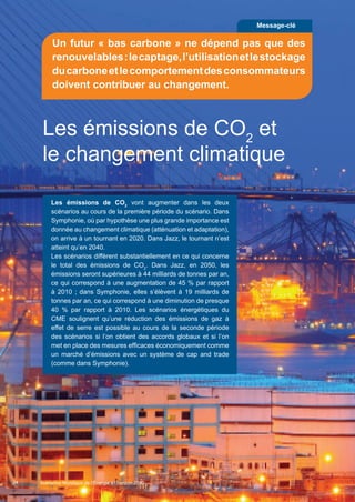 24
Les émissions de CO2
et
le changement climatique
Les émissions de CO2
vont augmenter dans les deux
scénarios au cours de la première période du scénario. Dans
Symphonie, où par hypothèse une plus grande importance est
donnée au changement climatique (atténuation et adaptation),
on arrive à un tournant en 2020. Dans Jazz, le tournant n’est
atteint qu’en 2040.
Les scénarios diffèrent substantiellement en ce qui concerne
le total des émissions de CO2
. Dans Jazz, en 2050, les
émissions seront supérieures à 44 milliards de tonnes par an,
ce qui correspond à une augmentation de 45 % par rapport
à 2010 ; dans Symphonie, elles s’élèvent à 19 milliards de
tonnes par an, ce qui correspond à une diminution de presque
40 % par rapport à 2010. Les scénarios énergétiques du
CME soulignent qu’une réduction des émissions de gaz à
effet de serre est possible au cours de la seconde période
des scénarios si l’on obtient des accords globaux et si l’on
met en place des mesures efficaces économiquement comme
un marché d’émissions avec un système de cap and trade
(comme dans Symphonie).
Message-clé
Un futur « bas carbone » ne dépend pas que des
renouvelables:lecaptage,l’utilisationetlestockage
ducarboneetlecomportementdesconsommateurs
doivent contribuer au changement.
Scenarios_Resume_FR.indd 24 16/10/2013 17:38:37
Scénarios Mondiaux de l’Énergie à l’horizon 2050
 