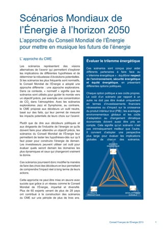 Conseil Français de l’Énergie 2013 1
Scénarios Mondiaux de
l’Énergie à l’horizon 2050
L’approche du Conseil Mondial de l’Énergie
pour mettre en musique les futurs de l’énergie
L’ approche du CME
Les scénarios représentent des visions
alternatives de l’avenir qui permettent d’explorer
les implications de différentes hypothèses et de
déterminer la robustesse d’évolutions potentielles.
Si les scénarios les plus fréquents sont normatifs,
le Conseil Mondial de l’Énergie a adopté une
approche différente : une approche exploratoire.
Dans ce contexte, « normatif » signifie que les
scénarios sont utilisés pour guider le monde vers
un objectif précis, par exemple une concentration
de CO2
dans l’atmosphère. Avec les scénarios
exploratoires Jazz et Symphonie, au contraire,
le CME propose aux décideurs un outil neutre,
basé sur des faits, qui leur permet de mesurer
les impacts potentiels de leurs choix sur l’avenir.
Plutôt que de dire aux décideurs politiques et
aux dirigeants de l’industrie de l’énergie ce qu’ils
doivent faire pour atteindre un objectif précis, les
scénarios du Conseil Mondial de l’Énergie leur
permettent de tester les hypothèses-clés sur qu’il
faut poser pour construire l’énergie de demain.
Les investisseurs peuvent utiliser cet outil pour
évaluer quels seront demain les domaines les
plus dynamiques et ceux qui changeront vraiment
la donne.
Ces scénarios pourraient donc modifier la manière
de faire des choix des décideurs en leur permettant
de comprendre l’impact réel à long terme de leurs
actions.
Cette approche ne peut être mise en œuvre avec
succès que grâce à un réseau comme le Conseil
Mondial de l’Énergie, impartial et diversifié.
Plus de 60 experts venant de plus de 28 pays
ont contribué à la construction des scénarios
du CME sur une période de plus de trois ans.
Évaluer le trilemme énergétique
Ces scénarios sont conçus pour aider
différents partenaires à faire face au
« trilemme énergétique » : équilibrer respect
de l’environnement, sécurité énergétique
et équité énergétique, en présentant
différentes options politiques.
Chaque option politique a ses coûts propres.
Le coût d’un scénario par rapport à un
autre ne doit pas être évalué uniquement
en termes d’investissements financiers
nécessaires ou d’impact sur la croissance
du produit intérieur brut (PIB) ; les avantages
environnementaux globaux et les coûts
d’adaptation au changement climatique
économisés doivent aussi être pris en
compte. Cela signifie qu’un scénario n’est
pas intrinsèquement meilleur que l’autre.
Il convient d’adopter une perspective
plus large pour évaluer les implications
globales de chacun des scénarios.
SÉCURITÉ
ENERGÉTIQUE
ÉQUITÉ
ENERGÉTIQUE
DÉVELOPPEMENT
DURABLE
Scenarios_Resume_FR.indd 1 16/10/2013 17:38:34
 