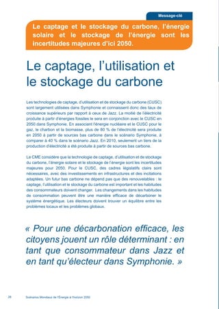« Pour une décarbonation efficace, les
citoyens jouent un rôle déterminant : en
tant que consommateur dans Jazz et
en tant qu’électeur dans Symphonie. »
Les technologies de captage, d’utilisation et de stockage du carbone (CUSC)
sont largement utilisées dans Symphonie et connaissent donc des taux de
croissance supérieurs par rapport à ceux de Jazz. La moitié de l’électricité
produite à partir d’énergies fossiles le sera en conjonction avec le CUSC en
2050 dans Symphonie. En associant l’énergie nucléaire et le CUSC pour le
gaz, le charbon et la biomasse, plus de 80 % de l’électricité sera produite
en 2050 à partir de sources bas carbone dans le scénario Symphonie, à
comparer à 40 % dans le scénario Jazz. En 2010, seulement un tiers de la
production d’électricité a été produite à partir de sources bas carbone.
Le CME considère que la technologie de captage, d’utilisation et de stockage
du carbone, l’énergie solaire et le stockage de l’énergie sont les incertitudes
majeures pour 2050. Pour le CUSC, des cadres législatifs clairs sont
nécessaires, avec des investissements en infrastructures et des incitations
adaptées. Un futur bas carbone ne dépend pas que des renouvelables : le
captage, l’utilisation et le stockage du carbone est important et les habitudes
des consommateurs doivent changer. Les changements dans les habitudes
de consommation peuvent être une manière efficace de décarboner le
système énergétique. Les électeurs doivent trouver un équilibre entre les
problèmes locaux et les problèmes globaux.
Scénarios Mondiaux de l’Énergie à l’horizon 205028
Le captage, l’utilisation et
le stockage du carbone
Message-clé
Le captage et le stockage du carbone, l’énergie
solaire et le stockage de l’énergie sont les
incertitudes majeures d’ici 2050.
Scenarios_Resume_FR.indd 28 16/10/2013 17:38:37
 
