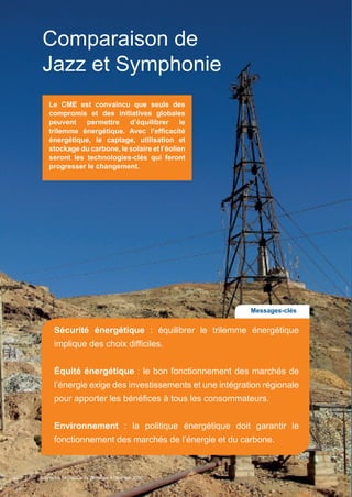 30
Comparaison de
Jazz et Symphonie
Le CME est convaincu que seuls des
compromis et des initiatives globales
peuvent permettre d’équilibrer le
trilemme énergétique. Avec l’efficacité
énergétique, le captage, utilisation et
stockage du carbone, le solaire et l’éolien
seront les technologies-clés qui feront
progresser le changement.
Messages-clés
Sécurité énergétique : équilibrer le trilemme énergétique
implique des choix difficiles.
Équité énergétique : le bon fonctionnement des marchés de
l’énergie exige des investissements et une intégration régionale
pour apporter les bénéfices à tous les consommateurs.
Environnement : la politique énergétique doit garantir le
fonctionnement des marchés de l’énergie et du carbone.
Scenarios_Resume_FR.indd 30 16/10/2013 17:38:37
Scénarios Mondiaux de l’Énergie à l’horizon 2050
 