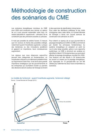 Scénarios Mondiaux de l’Énergie à l’horizon 205032
Méthodologie de construction
des scénarios du CME
Les scénarios énergétiques mondiaux du CME
pour 2050 sont construits pour donner un aperçu
de ce à quoi pourrait ressembler notre futur, en
restant plausible et - espérons-le - stimulant. Ils ne
constituent pas des prévisions exactes ou précises.
Il n’est pas possible de prédire l’avenir. À mesure
que l’on avance, le champ des possibles s’élargit,
notamment quand l’incertitude augmente. Lorsque
des tendances ou des innovations accélèrent
et gagnent en importance, leurs conséquences
augmentent.
Les signaux que nous observons aujourd’hui
peuvent être catégorisés en fondamentaux, en
incertitudes critiques ou en éléments prédéterminés
qui façonneront notre futur. Il est de la plus grande
importance stratégique que les gouvernements et
les entreprises qui souhaitent investir ou prendre
des décisions dans le secteur de l’énergie se livrent
à des exercices de planification à long terme.
Pour aider les décideurs politiques et les chefs
d’entreprise dans cette tâche, le Conseil Mondial
de l’Énergie a lancé son nouvel exercice de
construction de scénarios en 2010.
Pour obtenir un aperçu de ce que pourrait être le
paysage énergétique en 2050, le CME a commencé
par étudier les principaux fondamentaux du
système énergétique en adoptant un point de
vue le plus large possible, grâce à une approche
systémique. Le CME a structuré son analyse en
identifiant d’abord 116 fondamentaux qui pourraient
affecter le paysage énergétique mondial d’ici 2050.
Ces facteurs ont été réduits à 29 facteurs-clés
qui auront un impact sur le paysage énergétique,
puis regroupés en 15 groupes-clés qui ont été
utilisés pour délimiter les deux futurs ensembles ou
scenarios.
Le modèle de l’entonnoir : quand l’incertitude augmente, l’entonnoir s’élargit
Source : Conseil Mondial de l’Énergie (2013)
Scenarios_Resume_FR.indd 32 16/10/2013 17:38:38
 