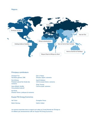 Principaux contributeurs
Christoph Frei
Secrétaire général, CME
Rob Whitney
Président exécutif de l’étude des
scénarios
Hans-Wilhelm Schiffer
Vice-président exécutif
Karl Rose
Directeur Senior, politiques et scénarios
Dan A. Rieser
Directeur adjoint, scénarios
Ayed Al-Qahtani
Chef de project Senior, scénarios
Philip Thomas
Chef de projet, scénarios
Régions
Équipe PSI Energy Economics
Hal Turton
Martin Densing
Evangelos Panos
Kathrin Volkart
Les opinions exprimées dans ce rapport sont celles du Conseil Mondial de l’Énergie et
ne reflètent pas nécessairement celle de l’équipe PSI Energy Economics.
Afrique subsaharienne
Amérique latine et Caraïbes
Amérique du Nord
Europe
Asie du Sud-Est et Pacifique
Asie du Sud et Asie Centrale
Moyen-Orient et Afrique du Nord
Asie de l’Est
Scenarios_Resume_FR.indd 3 16/10/2013 17:38:39
 