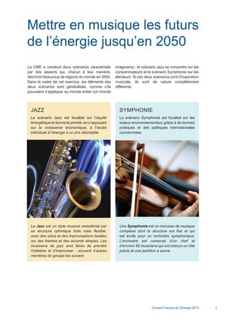 Conseil Français de l’Énergie 2013 3
JAZZ
Le scénario Jazz est focalisé sur l’équité
énergétique et donne la priorité, en s’appuyant
sur la croissance économique, à l’accès
individuel à l’énergie à un prix abordable.
Le Jazz est un style musical caractérisé par
sa structure rythmique forte mais flexible,
avec des solos et des improvisations basées
sur des thèmes et des accords simples. Les
musiciens de jazz sont libres de prendre
l’initiative et d’improviser ; souvent d’autres
membres du groupe les suivent.
Mettre en musique les futurs
de l’énergie jusqu’en 2050
Le CME a construit deux scénarios caractérisés
par des aspects qui, chacun à leur manière,
décriront beaucoup de régions du monde en 2050.
Dans le cadre de cet exercice, les éléments des
deux scénarios sont généralisés, comme s’ils
pouvaient s’appliquer au monde entier (un monde
imaginaire) : le scénario Jazz se concentre sur les
consommateurs et le scénario Symphonie sur les
électeurs. Si ces deux scénarios sont d’inspiration
musicale, ils sont de nature complètement
différente.
SYMPHONIE
Le scénario Symphonie est focalisé sur les
enjeux environnementaux grâce à de bonnes
pratiques et des politiques internationales
coordonnées.
Une Symphonie est un morceau de musique
complexe dont la structure est fixe et qui
est écrite pour un orchestre symphonique.
L’orchestre est composé d’un chef et
d’environ 80 musiciens qui ont chacun un rôle
précis et une partition à suivre.
Scenarios_Resume_FR.indd 3 16/10/2013 17:38:34
 