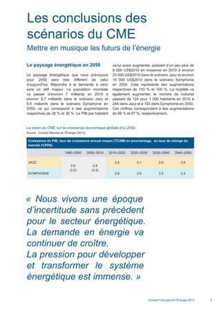 Conseil Français de l’Énergie 2013 5
Le paysage énergétique en 2050
Le paysage énergétique que nous prévoyons
pour 2050 sera très différent de celui
d’aujourd’hui. Répondre à la demande à venir
sera un défi majeur. La population mondiale
va passer d’environ 7 milliards en 2014 à
environ 8,7 milliards dans le scénario Jazz et
9,4 milliards dans le scénario Symphonie en
2050, ce qui correspond à des augmentations
respectives de 26 % et 36 %. Le PIB par habitant
va lui aussi augmenter, passant d’un peu plus de
9 000 US$2010 en moyenne en 2010 à environ
23 000 US$2010 dans le scénario Jazz et environ
18 000 US$2010 dans le scénario Symphonie
en 2050. Cela représente des augmentations
respectives de 153 % et 100 %. La mobilité va
également augmenter, le nombre de voitures
passant de 124 pour 1 000 habitants en 2010 à
244 dans Jazz et à 193 dans Symphonie en 2050.
Ces chiffres correspondent à des augmentations
de 98 % et 57 %, respectivement.
Les conclusions des
scénarios du CME
Mettre en musique les futurs de l’énergie
La vision du CME sur la croissance économique globale d’ici 2050
Source : Conseil Mondial de l’Énergie (2013)
Croissance du PIB, taux de croissance annuel moyen (TCAM) en pourcentage, au taux de change du
marché (%PPA)
    1990–2000 2000–2010 2010–2020 2020–2030 2030–2040 2040–2050
JAZZ  
2.9
(3.2)
2.8
(3.5)
3.2 3.1 2.9 2.6
SYMPHONIE   2.8 2.6 2.5 2.2
« Nous vivons une époque
d’incertitude sans précédent
pour le secteur énergétique.
La demande en énergie va
continuer de croître.
La pression pour développer
et transformer le système
énergétique est immense. »
Scenarios_Resume_FR.indd 5 16/10/2013 17:38:34
 