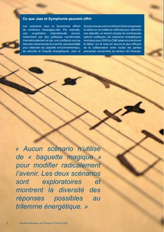 « Aucun scénario n’utilise
de « baguette magique »
pour modifier radicalement
l’avenir. Les deux scénarios
sont exploratoires et
montrent la diversité des
réponses possibles au
trilemme énergétique. »
Scénarios Mondiaux de l’Énergie à l’horizon 20506
Ce que Jazz et Symphonie peuvent offrir
Les scénarios Jazz et Symphonie offrent
de nombreux messages-clés. Par exemple,
une coopération internationale accrue,
notamment par des politiques coordonnées
internationalement et par une confiance accrue
dans les mécanismes du marché, est essentielle
pour atteindre les objectifs environnementaux,
de sécurité et d’équité énergétiques. Jazz et
Symphoniepeuventcontribueràfaireprogresser
le débat sur la meilleure méthode pour atteindre
ces objectifs, en tenant compte de nombreuses
options politiques Les scénarios énergétiques
mondiauxpour2050duCMEaiderontàrenforcer
le débat sur la mise en oeuvre la plus efficace
de la collaboration entre toutes les parties
prenantes concernées du secteur de l’énergie.
Scenarios_Resume_FR.indd 6 16/10/2013 17:38:34
 