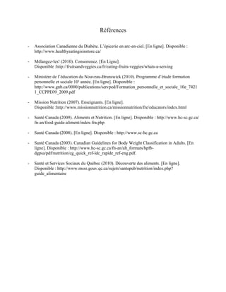 Références

-   Association Canadienne du Diabète. L’épicerie en arc-en-ciel. [En ligne]. Disponible :
    http://www.healthyeatingisinstore.ca/

-   Mélangez-les! (2010). Consommez. [En Ligne].
    Disponible :http://fruitsandveggies.ca/fr/eating-fruits-veggies/whats-a-serving

-   Ministère de l’éducation du Nouveau-Brunswick (2010). Programme d’étude formation
    personnelle et sociale 10e année. [En ligne]. Disponible :
    http://www.gnb.ca/0000/publications/servped/Formation_personnelle_et_sociale_10e_7421
    1_CCPPE09_2009.pdf

-   Mission Nutrition (2007). Enseignants. [En ligne].
    Disponible :http://www.missionnutrition.ca/missionnutrition/fre/educators/index.html

-   Santé Canada (2009). Aliments et Nutrition. [En ligne]. Disponible : http://www.hc-sc.gc.ca/
    fn-an/food-guide-aliment/index-fra.php

-   Santé Canada (2008). [En ligne]. Disponible : http://www.sc-hc.gc.ca

-   Santé Canada (2003). Canadian Guidelines for Body Weight Classification in Adults. [En
    ligne]. Disponible : http://www.hc-sc.gc.ca/fn-an/alt_formats/hpfb-
    dgpsa/pdf/nutrition/cg_quick_ref-ldc_rapide_ref-eng.pdf.

-   Santé et Services Sociaux du Québec (2010). Découverte des aliments. [En ligne].
    Disponible : http://www.msss.gouv.qc.ca/sujets/santepub/nutrition/index.php?
    guide_alimentaire
 