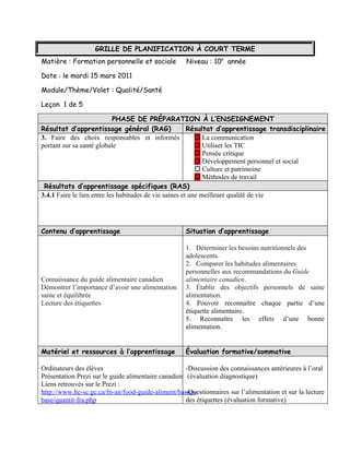 GRILLE DE PLANIFICATION À COURT TERME
Matière : Formation personnelle et sociale           Niveau : 10e année

Date : le mardi 15 mars 2011

Module/Thème/Volet : Qualité/Santé

Leçon 1 de 5

                            PHASE DE PRÉPARATION À L’ENSEIGNEMENT
Résultat d’apprentissage général (RAG)                  Résultat d’apprentissage transdisciplinaire
3. Faire des choix responsables et informés                 La communication
portant sur sa santé globale                                Utiliser les TIC
                                                            Pensée critique
                                                            Développement personnel et social
                                                            Culture et patrimoine
                                                            Méthodes de travail
 Résultats d’apprentissage spécifiques (RAS)
3.4.1 Faire le lien entre les habitudes de vie saines et une meilleure qualité de vie




Contenu d’apprentissage                              Situation d’apprentissage

                                                     1. Déterminer les besoins nutritionnels des
                                                     adolescents.
                                                     2. Comparer les habitudes alimentaires
                                                     personnelles aux recommandations du Guide
Connaissance du guide alimentaire canadien           alimentaire canadien.
Démontrer l’importance d’avoir une alimentation      3. Établir des objectifs personnels de saine
saine et équilibrée                                  alimentation.
Lecture des étiquettes                               4. Pouvoir reconnaître chaque partie d’une
                                                     étiquette alimentaire.
                                                     5. Reconnaître les effets d’une bonne
                                                     alimentation.


Matériel et ressources à l’apprentissage             Évaluation formative/sommative

Ordinateurs des élèves                               -Discussion des connaissances antérieures à l’oral
Présentation Prezi sur le guide alimentaire canadien (évaluation diagnostique)
Liens retrouvés sur le Prezi :
http://www.hc-sc.gc.ca/fn-an/food-guide-aliment/basics-
                                                     -Questionnaires sur l’alimentation et sur la lecture
base/quantit-fra.php                                 des étiquettes (évaluation formative)
 