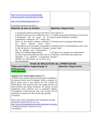 http://www.hc-sc.gc.ca/fn-an/food-guide-
aliment/myguide-monguide/index-fra.php

http://www.healthyeatingisinstore.ca/

Évaluations formatives des élèves.
Démarche de mise en situation                       Questions d’objectivation
 -
 - L’enseignante prend les présences des élèves (Voir annexe A)
     et discute un peu avec eux en début de cours. 1-Combien de groupes alimentaires se retrouvent
 - L’enseignante fait un retour sur les dans le guide alimentaire canadien ?
     connaissances antérieures (9ième année) des
     élèves en leur posant certaines questions. 2-Nommez-moi ces groupes alimentaires?
     Les     élèves      peuvent   écrire     leurs
     commentaires sur le clavardage ou demander 3-Quelles sont les recommandations, selon votre
     le droit de parole à l’enseignante à distance groupe d’âge?
     afin de partager leurs connaissances –
     annexe A (évaluation diagnostique)             4-D’après vous, mangez-vous suffisamment
 - Les élèves peuvent prendre des notes tout en d’aliments se retrouvant dans chacun des
     répondant à ces questions. L’enseignante groupes ?
     affichera les informations sur un Prezi qui
     leur sera présenté.
                          PHASE DE RÉALISATION DE L’APPRENTISSAGE
Tâches particulières d’apprentissage et                       Questions d’objectivation
Différenciation
Guide alimentaire

Activité 1-Ton Assiette idéale (Annexe C)
-Création d’une assiette idéale selon leur goût et préférence.
(Ils peuvent choisir entre le déjeuner, dîner ou souper) Les
élèves auront accès à une assiette sur Clic à partir de
Word(Annexe C)et pourront faire leur propre division en
allant chercher des images d’aliments sur Internet ou tout
simplement écrire l’aliment avec la proportion désirée.
L’enseignante n’intervient pas dans cette activité afin de
maximiser la création de l’élève le plus que possible.
(5 minutes)

Retour dans adobe, présentation par l’enseignant du guide
alimentaire à partir de Prezi avec eux
http://prezi.com/oaq8aakmhnmz/guide-alimentaire-canadien/
L’enseignante dirige et discute avec eux
 (10 minutes)
 