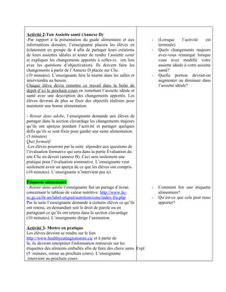 Activité 2-Ton Assiette santé (Annexe D)
-Par rapport à la présentation du guide alimentaire et aux             -   (Lorsque       l’activité    est
informations données, l’enseignante placera les élèves en                  terminée)
éclatement en groupe de 4 afin de partager leurs créations             -   Quels changements majeurs
de leurs assiettes idéales et tenter de rendre l’assiette santé            avez-vous remarqué lorsque
et expliquer les changements apportés à celles-ci. (en lien                vous avez modifié votre
avec les questions d’objectivation). Ils doivent faire les                 assiette idéale à votre assiette
changements à partir de l’Annexe D placée sur Clic.                        santé?
(10 minutes). L’enseignante fera la tourné dans les salles et          -   Quelle portion devrait-on
interviendra au besoin.                                                    augmenter ou diminuer dans
Chaque élève devra remettre ce travail dans la boîte de                    l’assiette idéale?
dépôt d’ici le prochain cours en remettant l’assiette idéale et
santé avec une description des changements apportés. Les
élèves devront de plus se fixer des objectifs réalistes pour
maintenir une bonne alimentation.

- Retour dans adobe, l’enseignante demande aux élèves de
partager dans la section clavardage les changements majeurs
qu’ils ont aperçus pendant l’activité et partager quelques
défis qu’ils se sont fixés pour garder une saine alimentation.
(3 minutes)
Quiz formatif
-Les élèves pourront par la suite répondre aux questions de
l’évaluation formative qui sera dans la partie Évaluation du
site Clic en devoir (annexe B). Ceci sera seulement une
pratique pour l’évaluation sommative. L’enseignante veut
seulement avoir un aperçu de ce que les élèves ont compris.
(10 minutes). L’enseignante n’intervient pas ici.

Étiquette alimentaire
- Retour dans adobe l’enseignante fait un partage d’écran              -   Comment lire une étiquette
concernant le tableau de valeur nutritive http://www.hc-                   alimentaire?
sc.gc.ca/fn-an/label-etiquet/nutrition/cons/index-fra.php .            -   Qu’est-ce que cela peut nous
Par la suite l’enseignante demande à certains élèves ce qu’ils             apporter?
ont retenu, en demandant soit le droit de parole ou en
partageant ce qu’ils ont retenu dans la section clavardage
(10 minutes). L’enseignante dirige l’animation.

Activité 3- Mettre en pratique
Les élèves devront se rendre sur le lien
http://www.healthyeatingisinstore.ca/ et à partir de
là, ils devront interpréter l'information retrouvée sur les
étiquettes des aliments emballés afin de faire des choix sains. Expl
(5 minutes, retour au prochain cours). L’enseignante
 intervient au prochain cours.
 