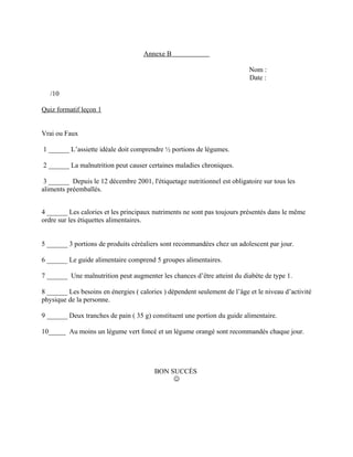 Annexe B

                                                                           Nom :
                                                                           Date :

   /10

Quiz formatif leçon 1


Vrai ou Faux

1 ______ L’assiette idéale doit comprendre ½ portions de légumes.

2 ______ La malnutrition peut causer certaines maladies chroniques.

 3 ______ Depuis le 12 décembre 2001, l'étiquetage nutritionnel est obligatoire sur tous les
aliments préemballés.


4 ______ Les calories et les principaux nutriments ne sont pas toujours présentés dans le même
ordre sur les étiquettes alimentaires.


5 ______ 3 portions de produits céréaliers sont recommandées chez un adolescent par jour.

6 ______ Le guide alimentaire comprend 5 groupes alimentaires.

7 ______ Une malnutrition peut augmenter les chances d’être atteint du diabète de type 1.

8 ______ Les besoins en énergies ( calories ) dépendent seulement de l’âge et le niveau d’activité
physique de la personne.

9 ______ Deux tranches de pain ( 35 g) constituent une portion du guide alimentaire.

10_____ Au moins un légume vert foncé et un légume orangé sont recommandés chaque jour.




                                         BON SUCCÈS
                                              
 