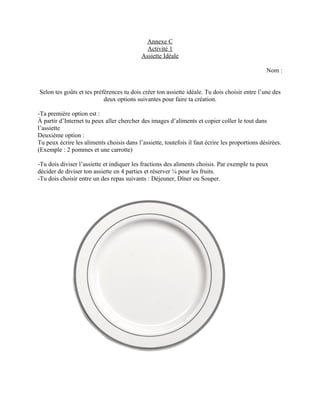Annexe C
                                             Activité 1
                                           Assiette Idéale

                                                                                                Nom :


Selon tes goûts et tes préférences tu dois créer ton assiette idéale. Tu dois choisir entre l’une des
                           deux options suivantes pour faire ta création.

-Ta première option est :
À partir d’Internet tu peux aller chercher des images d’aliments et copier coller le tout dans
l’assiette
Deuxième option :
Tu peux écrire les aliments choisis dans l’assiette, toutefois il faut écrire les proportions désirées.
(Exemple : 2 pommes et une carrotte)

-Tu dois diviser l’assiette et indiquer les fractions des aliments choisis. Par exemple tu peux
décider de diviser ton assiette en 4 parties et réserver ¼ pour les fruits.
-Tu dois choisir entre un des repas suivants : Déjeuner, Dîner ou Souper.
 